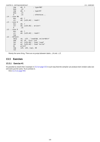 CHAPTER 13. SWITCH()/CASE/DEFAULT 13.5. EXERCISES
cmp w0, 3 ; type=RW?
beq .L4
cmp w0, 1 ; type=R?
beq .L5
b .L6 ; otherwise...
.L4: ; case RW
mov w0, 1
str w0, [x29,44] ; read=1
.L3: ; case W
mov w0, 1
str w0, [x29,40] ; write=1
b .L6
.L5: ; case R
mov w0, 1
str w0, [x29,44] ; read=1
nop
.L6: ; default
adrp x0, .LC0 ; "read=%d, write=%dn"
add x0, x0, :lo12:.LC0
ldr w1, [x29,44] ; load "read"
ldr w2, [x29,40] ; load "write"
bl printf
ldp x29, x30, [sp], 48
ret
Merely the same thing. There are no jumps between labels .L4 and .L3.
13.5 Exercises
13.5.1 Exercise #1
It’s possible to rework the C example in 13.2 on page 152 in such way that the compiler can produce even smaller code, but
will work just the same. Try to achieve it.
Hint: G.1.3 on page 954.
168
 