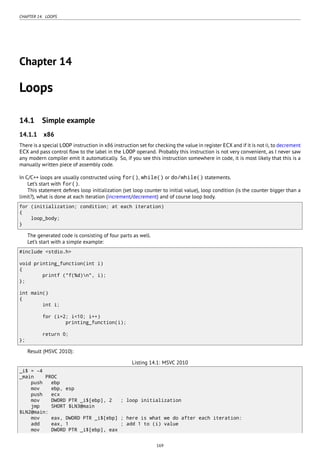 CHAPTER 14. LOOPS
Chapter 14
Loops
14.1 Simple example
14.1.1 x86
There is a special LOOP instruction in x86 instruction set for checking the value in register ECX and if it is not 0, to decrement
ECX and pass control ﬂow to the label in the LOOP operand. Probably this instruction is not very convenient, as I never saw
any modern compiler emit it automatically. So, if you see this instruction somewhere in code, it is most likely that this is a
manually written piece of assembly code.
In C/C++ loops are usually constructed using for(), while() or do/while() statements.
Let’s start with for().
This statement deﬁnes loop initialization (set loop counter to initial value), loop condition (is the counter bigger than a
limit?), what is done at each iteration (increment/decrement) and of course loop body.
for (initialization; condition; at each iteration)
{
loop_body;
}
The generated code is consisting of four parts as well.
Let’s start with a simple example:
#include <stdio.h>
void printing_function(int i)
{
printf ("f(%d)n", i);
};
int main()
{
int i;
for (i=2; i<10; i++)
printing_function(i);
return 0;
};
Result (MSVC 2010):
Listing 14.1: MSVC 2010
_i$ = -4
_main PROC
push ebp
mov ebp, esp
push ecx
mov DWORD PTR _i$[ebp], 2 ; loop initialization
jmp SHORT $LN3@main
$LN2@main:
mov eax, DWORD PTR _i$[ebp] ; here is what we do after each iteration:
add eax, 1 ; add 1 to (i) value
mov DWORD PTR _i$[ebp], eax
169
 
