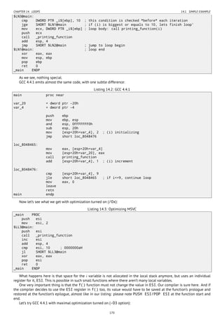 CHAPTER 14. LOOPS 14.1. SIMPLE EXAMPLE
$LN3@main:
cmp DWORD PTR _i$[ebp], 10 ; this condition is checked *before* each iteration
jge SHORT $LN1@main ; if (i) is biggest or equals to 10, lets finish loop'
mov ecx, DWORD PTR _i$[ebp] ; loop body: call printing_function(i)
push ecx
call _printing_function
add esp, 4
jmp SHORT $LN2@main ; jump to loop begin
$LN1@main: ; loop end
xor eax, eax
mov esp, ebp
pop ebp
ret 0
_main ENDP
As we see, nothing special.
GCC 4.4.1 emits almost the same code, with one subtle difference:
Listing 14.2: GCC 4.4.1
main proc near
var_20 = dword ptr -20h
var_4 = dword ptr -4
push ebp
mov ebp, esp
and esp, 0FFFFFFF0h
sub esp, 20h
mov [esp+20h+var_4], 2 ; (i) initializing
jmp short loc_8048476
loc_8048465:
mov eax, [esp+20h+var_4]
mov [esp+20h+var_20], eax
call printing_function
add [esp+20h+var_4], 1 ; (i) increment
loc_8048476:
cmp [esp+20h+var_4], 9
jle short loc_8048465 ; if i<=9, continue loop
mov eax, 0
leave
retn
main endp
Now let’s see what we get with optimization turned on (/Ox):
Listing 14.3: Optimizing MSVC
_main PROC
push esi
mov esi, 2
$LL3@main:
push esi
call _printing_function
inc esi
add esp, 4
cmp esi, 10 ; 0000000aH
jl SHORT $LL3@main
xor eax, eax
pop esi
ret 0
_main ENDP
What happens here is that space for the i variable is not allocated in the local stack anymore, but uses an individual
register for it, ESI. This is possible in such small functions where there aren’t many local variables.
One very important thing is that the f() function must not change the value in ESI. Our compiler is sure here. And if
the compiler decides to use the ESI register in f() too, its value would have to be saved at the function’s prologue and
restored at the function’s epilogue, almost like in our listing: please note PUSH ESI/POP ESI at the function start and
end.
Let’s try GCC 4.4.1 with maximal optimization turned on (-O3 option):
170
 