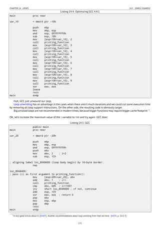CHAPTER 14. LOOPS 14.1. SIMPLE EXAMPLE
Listing 14.4: Optimizing GCC 4.4.1
main proc near
var_10 = dword ptr -10h
push ebp
mov ebp, esp
and esp, 0FFFFFFF0h
sub esp, 10h
mov [esp+10h+var_10], 2
call printing_function
mov [esp+10h+var_10], 3
call printing_function
mov [esp+10h+var_10], 4
call printing_function
mov [esp+10h+var_10], 5
call printing_function
mov [esp+10h+var_10], 6
call printing_function
mov [esp+10h+var_10], 7
call printing_function
mov [esp+10h+var_10], 8
call printing_function
mov [esp+10h+var_10], 9
call printing_function
xor eax, eax
leave
retn
main endp
Huh, GCC just unwound our loop.
Loop unwinding has an advantage in the cases when there aren’t much iterations and we could cut some execution time
by removing all loop support instructions. On the other side, the resulting code is obviously larger.
Big unrolled loops are not recommended in modern times, because bigger functions may require bigger cache footprint 1
.
OK, let’s increase the maximum value of the i variable to 100 and try again. GCC does:
Listing 14.5: GCC
public main
main proc near
var_20 = dword ptr -20h
push ebp
mov ebp, esp
and esp, 0FFFFFFF0h
push ebx
mov ebx, 2 ; i=2
sub esp, 1Ch
; aligning label loc_80484D0 (loop body begin) by 16-byte border:
nop
loc_80484D0:
; pass (i) as first argument to printing_function():
mov [esp+20h+var_20], ebx
add ebx, 1 ; i++
call printing_function
cmp ebx, 64h ; i==100?
jnz short loc_80484D0 ; if not, continue
add esp, 1Ch
xor eax, eax ; return 0
pop ebx
mov esp, ebp
pop ebp
retn
main endp
1A very good article about it: [Dre07]. Another recommendations about loop unrolling from Intel are here : [Int14, p. 3.4.1.7].
171
 