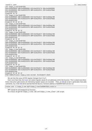 CHAPTER 14. LOOPS 14.1. SIMPLE EXAMPLE
(0) loops_2.exe!0x401026
EAX=0x00a328c8 EBX=0x00000000 ECX=0x6f0f4714 EDX=0x00000000
ESI=0x00000002 EDI=0x00333378 EBP=0x0024fbfc ESP=0x0024fbb8
EIP=0x00331026
FLAGS=PF ZF IF
(0) loops_2.exe!0x401026
EAX=0x00000005 EBX=0x00000000 ECX=0x6f0a5617 EDX=0x000ee188
ESI=0x00000003 EDI=0x00333378 EBP=0x0024fbfc ESP=0x0024fbb8
EIP=0x00331026
FLAGS=CF PF AF SF IF
(0) loops_2.exe!0x401026
EAX=0x00000005 EBX=0x00000000 ECX=0x6f0a5617 EDX=0x000ee188
ESI=0x00000004 EDI=0x00333378 EBP=0x0024fbfc ESP=0x0024fbb8
EIP=0x00331026
FLAGS=CF PF AF SF IF
(0) loops_2.exe!0x401026
EAX=0x00000005 EBX=0x00000000 ECX=0x6f0a5617 EDX=0x000ee188
ESI=0x00000005 EDI=0x00333378 EBP=0x0024fbfc ESP=0x0024fbb8
EIP=0x00331026
FLAGS=CF AF SF IF
(0) loops_2.exe!0x401026
EAX=0x00000005 EBX=0x00000000 ECX=0x6f0a5617 EDX=0x000ee188
ESI=0x00000006 EDI=0x00333378 EBP=0x0024fbfc ESP=0x0024fbb8
EIP=0x00331026
FLAGS=CF PF AF SF IF
(0) loops_2.exe!0x401026
EAX=0x00000005 EBX=0x00000000 ECX=0x6f0a5617 EDX=0x000ee188
ESI=0x00000007 EDI=0x00333378 EBP=0x0024fbfc ESP=0x0024fbb8
EIP=0x00331026
FLAGS=CF AF SF IF
(0) loops_2.exe!0x401026
EAX=0x00000005 EBX=0x00000000 ECX=0x6f0a5617 EDX=0x000ee188
ESI=0x00000008 EDI=0x00333378 EBP=0x0024fbfc ESP=0x0024fbb8
EIP=0x00331026
FLAGS=CF AF SF IF
(0) loops_2.exe!0x401026
EAX=0x00000005 EBX=0x00000000 ECX=0x6f0a5617 EDX=0x000ee188
ESI=0x00000009 EDI=0x00333378 EBP=0x0024fbfc ESP=0x0024fbb8
EIP=0x00331026
FLAGS=CF PF AF SF IF
PID=12884|Process loops_2.exe exited. ExitCode=0 (0x0)
We see how the value of ESI register changes from 2 to 9.
Even more than that, the tracer can collect register values for all addresses within the function. This is called trace there.
Every instruction gets traced, all interesting register values are recorded. Then, an IDA.idc-script is generated, that adds
comments. So, in the IDA we’ve learned that the main() function address is 0x00401020 and we run:
tracer.exe -l:loops_2.exe bpf=loops_2.exe!0x00401020,trace:cc
BPF stands for set breakpoint on function.
As a result, we get the loops_2.exe.idc and loops_2.exe_clear.idc scripts.
174
 