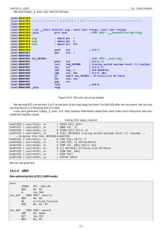 CHAPTER 14. LOOPS 14.1. SIMPLE EXAMPLE
We load loops_2.exe.idc into IDA and see:
Figure 14.4: IDA with .idc-script loaded
We see that ESI can be from 2 to 9 at the start of the loop body, but from 3 to 0xA (10) after the increment. We can also
see that main() is ﬁnishing with 0 in EAX.
tracer also generates loops_2.exe.txt, that contains information about how many times each instruction was exe-
cuted and register values:
Listing 14.6: loops_2.exe.txt
0x401020 (.text+0x20), e= 1 [PUSH ESI] ESI=1
0x401021 (.text+0x21), e= 1 [MOV ESI, 2]
0x401026 (.text+0x26), e= 8 [PUSH ESI] ESI=2..9
0x401027 (.text+0x27), e= 8 [CALL 8D1000h] tracing nested maximum level (1) reached, ⤦
skipping this CALL 8D1000h=0x8d1000
0x40102c (.text+0x2c), e= 8 [INC ESI] ESI=2..9
0x40102d (.text+0x2d), e= 8 [ADD ESP, 4] ESP=0x38fcbc
0x401030 (.text+0x30), e= 8 [CMP ESI, 0Ah] ESI=3..0xa
0x401033 (.text+0x33), e= 8 [JL 8D1026h] SF=false,true OF=false
0x401035 (.text+0x35), e= 1 [XOR EAX, EAX]
0x401037 (.text+0x37), e= 1 [POP ESI]
0x401038 (.text+0x38), e= 1 [RETN] EAX=0
We can use grep here.
14.1.4 ARM
Non-optimizing Keil 6/2013 (ARM mode)
main
STMFD SP!, {R4,LR}
MOV R4, #2
B loc_368
loc_35C ; CODE XREF: main+1C
MOV R0, R4
BL printing_function
ADD R4, R4, #1
loc_368 ; CODE XREF: main+8
CMP R4, #0xA
BLT loc_35C
MOV R0, #0
175
 