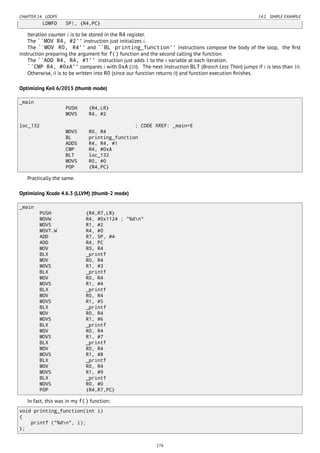 CHAPTER 14. LOOPS 14.1. SIMPLE EXAMPLE
LDMFD SP!, {R4,PC}
Iteration counter i is to be stored in the R4 register.
The ``MOV R4, #2'' instruction just initializes i.
The ``MOV R0, R4'' and ``BL printing_function'' instructions compose the body of the loop, the ﬁrst
instruction preparing the argument for f() function and the second calling the function.
The ``ADD R4, R4, #1'' instruction just adds 1 to the i variable at each iteration.
``CMP R4, #0xA'' compares i with 0xA (10). The next instruction BLT (Branch Less Than) jumps if i is less than 10.
Otherwise, 0 is to be written into R0 (since our function returns 0) and function execution ﬁnishes.
Optimizing Keil 6/2013 (thumb mode)
_main
PUSH {R4,LR}
MOVS R4, #2
loc_132 ; CODE XREF: _main+E
MOVS R0, R4
BL printing_function
ADDS R4, R4, #1
CMP R4, #0xA
BLT loc_132
MOVS R0, #0
POP {R4,PC}
Practically the same.
Optimizing Xcode 4.6.3 (LLVM) (thumb-2 mode)
_main
PUSH {R4,R7,LR}
MOVW R4, #0x1124 ; "%dn"
MOVS R1, #2
MOVT.W R4, #0
ADD R7, SP, #4
ADD R4, PC
MOV R0, R4
BLX _printf
MOV R0, R4
MOVS R1, #3
BLX _printf
MOV R0, R4
MOVS R1, #4
BLX _printf
MOV R0, R4
MOVS R1, #5
BLX _printf
MOV R0, R4
MOVS R1, #6
BLX _printf
MOV R0, R4
MOVS R1, #7
BLX _printf
MOV R0, R4
MOVS R1, #8
BLX _printf
MOV R0, R4
MOVS R1, #9
BLX _printf
MOVS R0, #0
POP {R4,R7,PC}
In fact, this was in my f() function:
void printing_function(int i)
{
printf ("%dn", i);
};
176
 