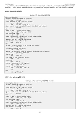 CHAPTER 14. LOOPS 14.1. SIMPLE EXAMPLE
So, LLVM not just unrolled the loop, but also inlined my very simple function f(), and inserted its body 8 times instead
of calling it. This is possible when the function is so primitive (like mine) and when it is not called too much (like here).
ARM64: Optimizing GCC 4.9.1
Listing 14.7: Optimizing GCC 4.9.1
printing_function:
; prepare second argument of printf():
mov w1, w0
; load address of the "f(%d)n" string
adrp x0, .LC0
add x0, x0, :lo12:.LC0
; just branch here instead of branch with link and return:
b printf
main:
; save FP and LR in the local stack:
stp x29, x30, [sp, -32]!
; set up stack frame:
add x29, sp, 0
; save contents of X19 register in the local stack:
str x19, [sp,16]
; we will use W19 register as counter.
; set initial value of 2 to it:
mov w19, 2
.L3:
; prepare first argument of printing_function():
mov w0, w19
; increment counter register.
add w19, w19, 1
; W0 here still holds value of counter value before increment.
bl printing_function
; is it end?
cmp w19, 10
; no, jump to the loop body begin:
bne .L3
; return 0
mov w0, 0
; restore contents of X19 register:
ldr x19, [sp,16]
; restore FP and LR values:
ldp x29, x30, [sp], 32
ret
.LC0:
.string "f(%d)n"
ARM64: Non-optimizing GCC 4.9.1
Listing 14.8: Non-optimizing GCC 4.9.1 -fno-inline
printing_function:
; prepare second argument of printf():
mov w1, w0
; load address of the "f(%d)n" string
adrp x0, .LC0
add x0, x0, :lo12:.LC0
; just branch here instead of branch with link and return:
b printf
main:
; save FP and LR in the local stack:
stp x29, x30, [sp, -32]!
; set up stack frame:
add x29, sp, 0
; save contents of X19 register in the local stack:
str x19, [sp,16]
; we will use W19 register as counter.
; set initial value of 2 to it:
mov w19, 2
177
 