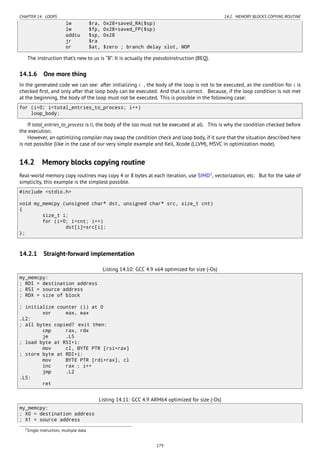 CHAPTER 14. LOOPS 14.2. MEMORY BLOCKS COPYING ROUTINE
lw $ra, 0x28+saved_RA($sp)
lw $fp, 0x28+saved_FP($sp)
addiu $sp, 0x28
jr $ra
or $at, $zero ; branch delay slot, NOP
The instruction that’s new to us is “B”. It is actually the pseudoinstruction (BEQ).
14.1.6 One more thing
In the generated code we can see: after initializing i , the body of the loop is not to be executed, as the condition for i is
checked ﬁrst, and only after that loop body can be executed. And that is correct. Because, if the loop condition is not met
at the beginning, the body of the loop must not be executed. This is possible in the following case:
for (i=0; i<total_entries_to_process; i++)
loop_body;
If total_entries_to_process is 0, the body of the loo must not be executed at all. This is why the condition checked before
the execution.
However, an optimizing compiler may swap the condition check and loop body, if it sure that the situation described here
is not possible (like in the case of our very simple example and Keil, Xcode (LLVM), MSVC in optimization mode).
14.2 Memory blocks copying routine
Real-world memory copy routines may copy 4 or 8 bytes at each iteration, use SIMD2
, vectorization, etc. But for the sake of
simplicity, this example is the simplest possible.
#include <stdio.h>
void my_memcpy (unsigned char* dst, unsigned char* src, size_t cnt)
{
size_t i;
for (i=0; i<cnt; i++)
dst[i]=src[i];
};
14.2.1 Straight-forward implementation
Listing 14.10: GCC 4.9 x64 optimized for size (-Os)
my_memcpy:
; RDI = destination address
; RSI = source address
; RDX = size of block
; initialize counter (i) at 0
xor eax, eax
.L2:
; all bytes copied? exit then:
cmp rax, rdx
je .L5
; load byte at RSI+i:
mov cl, BYTE PTR [rsi+rax]
; store byte at RDI+i:
mov BYTE PTR [rdi+rax], cl
inc rax ; i++
jmp .L2
.L5:
ret
Listing 14.11: GCC 4.9 ARM64 optimized for size (-Os)
my_memcpy:
; X0 = destination address
; X1 = source address
2Single instruction, multiple data
179
 