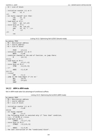 CHAPTER 14. LOOPS 14.2. MEMORY BLOCKS COPYING ROUTINE
; X2 = size of block
; initialize counter (i) at 0
mov x3, 0
.L2:
; all bytes copied? exit then:
cmp x3, x2
beq .L5
; load byte at X1+i:
ldrb w4, [x1,x3]
; store byte at X1+i:
strb w4, [x0,x3]
add x3, x3, 1 ; i++
b .L2
.L5:
ret
Listing 14.12: Optimizing Keil 6/2013 (thumb mode)
my_memcpy PROC
; R0 = destination address
; R1 = source address
; R2 = size of block
PUSH {r4,lr}
; initialize counter (i) at 0
MOVS r3,#0
; condition checked at the end of function, so jump there:
B |L0.12|
|L0.6|
; load byte at R1+i:
LDRB r4,[r1,r3]
; store byte at R1+i:
STRB r4,[r0,r3]
; i++
ADDS r3,r3,#1
|L0.12|
; i<size?
CMP r3,r2
; jump to the loop begin if its so:'
BCC |L0.6|
POP {r4,pc}
ENDP
14.2.2 ARM in ARM mode
Keil in ARM mode takes full advantage of conditional sufﬁxes:
Listing 14.13: Optimizing Keil 6/2013 (ARM mode)
my_memcpy PROC
; R0 = destination address
; R1 = source address
; R2 = size of block
; initialize counter (i) at 0
MOV r3,#0
|L0.4|
; all bytes copied?
CMP r3,r2
; the following block is executed only if "less than" condition,
; i.e., if R2<R3 or i<size.
; load byte at R1+i:
LDRBCC r12,[r1,r3]
; store byte at R1+i:
STRBCC r12,[r0,r3]
; i++
ADDCC r3,r3,#1
; the last instruction of the "conditional block".
180
 