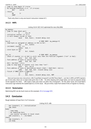 CHAPTER 14. LOOPS 14.3. CONCLUSION
; jump to loop begin if i<size
; do nothing otherwise (i.e., if i>=size)
BCC |L0.4|
; return
BX lr
ENDP
That’s why there is only one branch instruction instead of 2.
14.2.3 MIPS
Listing 14.14: GCC 4.4.5 optimized for size (-Os) (IDA)
my_memcpy:
; jump to loop check part:
b loc_14
; initialize counter (i) at 0
; it will always reside in $v0:
move $v0, $zero ; branch delay slot
loc_8: # CODE XREF: my_memcpy+1C
; load byte as unsigned at address in $t0 to $v1:
lbu $v1, 0($t0)
; increment counter (i):
addiu $v0, 1
; store byte at $a3
sb $v1, 0($a3)
loc_14: # CODE XREF: my_memcpy
; check if counter (i) in $v0 is still less then 3rd function argument ("cnt" in $a2):
sltu $v1, $v0, $a2
; form address of byte in source block:
addu $t0, $a1, $v0
; $t0 = $a1+$v0 = src+i
; jump to loop body if counter sill less then "cnt":
bnez $v1, loc_8
; form address of byte in destination block ($a3 = $a0+$v0 = dst+i):
addu $a3, $a0, $v0 ; branch delay slot
; finish if BNEZ wasnt triggered:'
jr $ra
or $at, $zero ; branch delay slot, NOP
Here we have two new instructions: LBU (“Load Byte Unsigned”) and SB (“Store Byte”). Just like in ARM, all MIPS registers
are 32-bit wide, there are no byte-wide parts like in x86. So when dealing with single bytes, we have to allocate whole
32-bit registers for them. LBU loads a byte and clears all other bits (“Unsigned”). On the other hand, LB (“Load Byte”)
instruction sign-extends the loaded byte to a 32-bit value. SB just writes a byte from lowest 8 bits of register to memory.
14.2.4 Vectorization
Optimizing GCC can do much more on this example: 25.1.2 on page 419.
14.3 Conclusion
Rough skeleton of loop from 2 to 9 inclusive:
Listing 14.15: x86
mov [counter], 2 ; initialization
jmp check
body:
; loop body
; do something here
; use counter variable in local stack
add [counter], 1 ; increment
check:
cmp [counter], 9
jle body
181
 