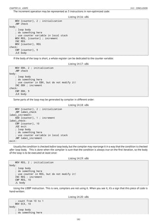 CHAPTER 14. LOOPS 14.3. CONCLUSION
The increment operation may be represented as 3 instructions in non-optimized code:
Listing 14.16: x86
MOV [counter], 2 ; initialization
JMP check
body:
; loop body
; do something here
; use counter variable in local stack
MOV REG, [counter] ; increment
INC REG
MOV [counter], REG
check:
CMP [counter], 9
JLE body
If the body of the loop is short, a whole register can be dedicated to the counter variable:
Listing 14.17: x86
MOV EBX, 2 ; initialization
JMP check
body:
; loop body
; do something here
; use counter in EBX, but do not modify it!
INC EBX ; increment
check:
CMP EBX, 9
JLE body
Some parts of the loop may be generated by compiler in different order:
Listing 14.18: x86
MOV [counter], 2 ; initialization
JMP label_check
label_increment:
ADD [counter], 1 ; increment
label_check:
CMP [counter], 10
JGE exit
; loop body
; do something here
; use counter variable in local stack
JMP label_increment
exit:
Usually the condition is checked before loop body, but the compiler may rearrange it in a way that the condition is checked
after loop body. This is done when the compiler is sure that the condition is always true on the ﬁrst iteration, so the body
of the loop is to be executed at least once:
Listing 14.19: x86
MOV REG, 2 ; initialization
body:
; loop body
; do something here
; use counter in REG, but do not modify it!
INC REG ; increment
CMP REG, 10
JL body
Using the LOOP instruction. This is rare, compilers are not using it. When you see it, it’s a sign that this piece of code is
hand-written:
Listing 14.20: x86
; count from 10 to 1
MOV ECX, 10
body:
; loop body
; do something here
182
 