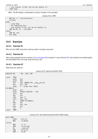CHAPTER 14. LOOPS 14.4. EXERCISES
; use counter in ECX, but do not modify it!
LOOP body
ARM. The R4 register is dedicated to counter variable in this example:
Listing 14.21: ARM
MOV R4, 2 ; initialization
B check
body:
; loop body
; do something here
; use counter in R4, but do not modify it!
ADD R4,R4, #1 ; increment
check:
CMP R4, #10
BLT body
14.4 Exercises
14.4.1 Exercise #1
Why isn’t the LOOP instruction used by modern compilers anymore?
14.4.2 Exercise #2
Take a loop example from this section ( 14.1.1 on page 169), compile it in your favorite OS and compiler and modify (patch)
the executable ﬁle so the loop range will be [6..20].
14.4.3 Exercise #3
What does this code do?
Listing 14.22: Optimizing MSVC 2010
$SG2795 DB '%d', 0aH, 00H
_main PROC
push esi
push edi
mov edi, DWORD PTR __imp__printf
mov esi, 100
npad 3 ; align next label
$LL3@main:
push esi
push OFFSET $SG2795 ; '%d'
call edi
dec esi
add esp, 8
test esi, esi
jg SHORT $LL3@main
pop edi
xor eax, eax
pop esi
ret 0
_main ENDP
Listing 14.23: Non-optimizing Keil 6/2013 (ARM mode)
main PROC
PUSH {r4,lr}
MOV r4,#0x64
|L0.8|
MOV r1,r4
ADR r0,|L0.40|
BL __2printf
SUB r4,r4,#1
CMP r4,#0
183
 