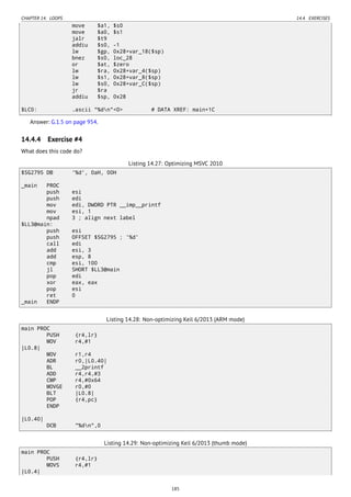 CHAPTER 14. LOOPS 14.4. EXERCISES
move $a1, $s0
move $a0, $s1
jalr $t9
addiu $s0, -1
lw $gp, 0x28+var_18($sp)
bnez $s0, loc_28
or $at, $zero
lw $ra, 0x28+var_4($sp)
lw $s1, 0x28+var_8($sp)
lw $s0, 0x28+var_C($sp)
jr $ra
addiu $sp, 0x28
$LC0: .ascii "%dn"<0> # DATA XREF: main+1C
Answer: G.1.5 on page 954.
14.4.4 Exercise #4
What does this code do?
Listing 14.27: Optimizing MSVC 2010
$SG2795 DB '%d', 0aH, 00H
_main PROC
push esi
push edi
mov edi, DWORD PTR __imp__printf
mov esi, 1
npad 3 ; align next label
$LL3@main:
push esi
push OFFSET $SG2795 ; '%d'
call edi
add esi, 3
add esp, 8
cmp esi, 100
jl SHORT $LL3@main
pop edi
xor eax, eax
pop esi
ret 0
_main ENDP
Listing 14.28: Non-optimizing Keil 6/2013 (ARM mode)
main PROC
PUSH {r4,lr}
MOV r4,#1
|L0.8|
MOV r1,r4
ADR r0,|L0.40|
BL __2printf
ADD r4,r4,#3
CMP r4,#0x64
MOVGE r0,#0
BLT |L0.8|
POP {r4,pc}
ENDP
|L0.40|
DCB "%dn",0
Listing 14.29: Non-optimizing Keil 6/2013 (thumb mode)
main PROC
PUSH {r4,lr}
MOVS r4,#1
|L0.4|
185
 