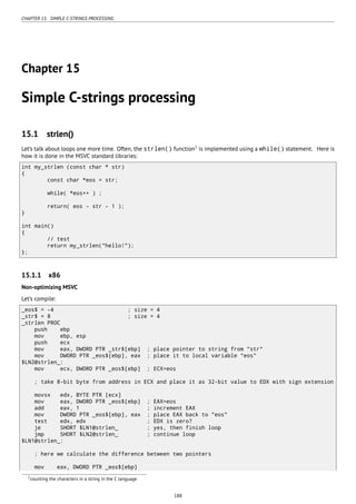 CHAPTER 15. SIMPLE C-STRINGS PROCESSING
Chapter 15
Simple C-strings processing
15.1 strlen()
Let’s talk about loops one more time. Often, the strlen() function1
is implemented using a while() statement. Here is
how it is done in the MSVC standard libraries:
int my_strlen (const char * str)
{
const char *eos = str;
while( *eos++ ) ;
return( eos - str - 1 );
}
int main()
{
// test
return my_strlen("hello!");
};
15.1.1 x86
Non-optimizing MSVC
Let’s compile:
_eos$ = -4 ; size = 4
_str$ = 8 ; size = 4
_strlen PROC
push ebp
mov ebp, esp
push ecx
mov eax, DWORD PTR _str$[ebp] ; place pointer to string from "str"
mov DWORD PTR _eos$[ebp], eax ; place it to local variable "eos"
$LN2@strlen_:
mov ecx, DWORD PTR _eos$[ebp] ; ECX=eos
; take 8-bit byte from address in ECX and place it as 32-bit value to EDX with sign extension
movsx edx, BYTE PTR [ecx]
mov eax, DWORD PTR _eos$[ebp] ; EAX=eos
add eax, 1 ; increment EAX
mov DWORD PTR _eos$[ebp], eax ; place EAX back to "eos"
test edx, edx ; EDX is zero?
je SHORT $LN1@strlen_ ; yes, then finish loop
jmp SHORT $LN2@strlen_ ; continue loop
$LN1@strlen_:
; here we calculate the difference between two pointers
mov eax, DWORD PTR _eos$[ebp]
1counting the characters in a string in the C language
188
 