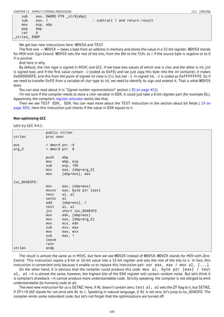 CHAPTER 15. SIMPLE C-STRINGS PROCESSING 15.1. STRLEN()
sub eax, DWORD PTR _str$[ebp]
sub eax, 1 ; subtract 1 and return result
mov esp, ebp
pop ebp
ret 0
_strlen_ ENDP
We get two new instructions here: MOVSX and TEST.
The ﬁrst one — MOVSX — takes a byte from an address in memory and stores the value in a 32-bit register. MOVSX stands
for MOV with Sign-Extend. MOVSX sets the rest of the bits, from the 8th to the 31th, to 1 if the source byte is negative or to 0
if is positive.
And here is why.
By default, the char type is signed in MSVC and GCC. If we have two values of which one is char and the other is int, (int
is signed too), and if the ﬁrst value contain −2 (coded as 0xFE) and we just copy this byte into the int container, it makes
0x000000FE, and this from the point of signed int view is 254, but not −2. In signed int, −2 is coded as 0xFFFFFFFE. So if
we need to transfer 0xFE from a variable of char type to int, we need to identify its sign and extend it. That is what MOVSX
does.
You can also read about it in “Signed number representations” section ( 30 on page 451).
I’m not sure if the compiler needs to store a char variable in EDX, it could just take a 8-bit register part (for example DL).
Apparently, the compiler’s register allocator works like that.
Then we see TEST EDX, EDX. You can read more about the TEST instruction in the section about bit ﬁelds ( 19 on
page 305). Here this instruction just checks if the value in EDX equals to 0.
Non-optimizing GCC
Let’s try GCC 4.4.1:
public strlen
strlen proc near
eos = dword ptr -4
arg_0 = dword ptr 8
push ebp
mov ebp, esp
sub esp, 10h
mov eax, [ebp+arg_0]
mov [ebp+eos], eax
loc_80483F0:
mov eax, [ebp+eos]
movzx eax, byte ptr [eax]
test al, al
setnz al
add [ebp+eos], 1
test al, al
jnz short loc_80483F0
mov edx, [ebp+eos]
mov eax, [ebp+arg_0]
mov ecx, edx
sub ecx, eax
mov eax, ecx
sub eax, 1
leave
retn
strlen endp
The result is almost the same as in MSVC, but here we see MOVZX instead of MOVSX. MOVZX stands for MOV with Zero-
Extend. This instruction copies a 8-bit or 16-bit value into a 32-bit register and sets the rest of the bits to 0. In fact, this
instruction is convenient only because it enable us to replace this instruction pair: xor eax, eax / mov al, [...].
On the other hand, it is obvious that the compiler could produce this code: mov al, byte ptr [eax] / test
al, al —it is almost the same, however, the highest bits of the EAX register will contain random noise. But let’s think it
is compiler’s drawback —it cannot produce more understandable code. Strictly speaking, the compiler is not obliged to emit
understandable (to humans) code at all.
The next new instruction for us is SETNZ. Here, if AL doesn’t contain zero, test al, al sets the ZF ﬂag to 0, but SETNZ,
if ZF==0 (NZ stands for not zero) sets AL to 1. Speaking in natural language, if AL is not zero, let’s jump to loc_80483F0. The
compiler emits some redundant code, but let’s not forget that the optimizations are turned off.
189
 