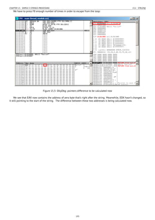 CHAPTER 15. SIMPLE C-STRINGS PROCESSING 15.1. STRLEN()
We have to press F8 enough number of times in order to escape from the loop:
Figure 15.3: OllyDbg: pointers difference to be calculated now
We see that EAX now contains the address of zero byte that’s right after the string. Meanwhile, EDX hasn’t changed, so
it still pointing to the start of the string. The difference between these two addresses is being calculated now.
193
 