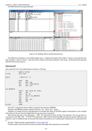 CHAPTER 15. SIMPLE C-STRINGS PROCESSING 15.1. STRLEN()
The SUB instruction just got executed:
Figure 15.4: OllyDbg: EAX to be decremented now
The difference of pointers is in the EAX register now—7. Indeed, the length of the “hello!” string is 6, but with the zero
byte included—7. But strlen() must return the number of non-zero characters in the string. So the decrement executes
and then the function returns.
Optimizing GCC
Let’s check GCC 4.4.1 with optimizations turned on (-O3 key):
public strlen
strlen proc near
arg_0 = dword ptr 8
push ebp
mov ebp, esp
mov ecx, [ebp+arg_0]
mov eax, ecx
loc_8048418:
movzx edx, byte ptr [eax]
add eax, 1
test dl, dl
jnz short loc_8048418
not ecx
add eax, ecx
pop ebp
retn
strlen endp
Here GCC is almost the same as MSVC, except for the presence of MOVZX.
However, here MOVZX could be replaced with mov dl, byte ptr [eax].
Probably it is simpler for GCC’s code generator to remember the whole 32-bit EDX register is allocated for a char variable
and it then can be sure that the highest bits has no any noise at any point.
After that we also see a new instruction — NOT. This instruction inverts all bits in the operand. You can say that it is
a synonym to the XOR ECX, 0ffffffffh instruction. NOT and the following ADD calculate the pointer difference and
subtract 1, just in a different way. At the start ECX, where the pointer to str is stored, gets inverted and 1 is subtracted from
it.
See also: “Signed number representations” ( 30 on page 451).
In other words, at the end of the function just after loop body, these operations are executed:
194
 