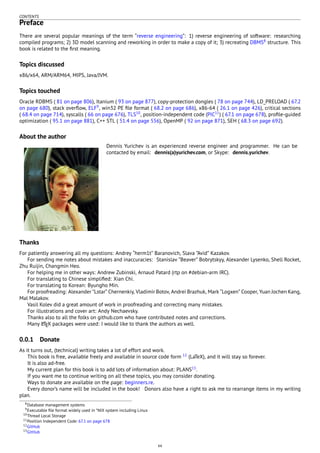 CONTENTS
Preface
There are several popular meanings of the term “reverse engineering”: 1) reverse engineering of software: researching
compiled programs; 2) 3D model scanning and reworking in order to make a copy of it; 3) recreating DBMS8
structure. This
book is related to the ﬁrst meaning.
Topics discussed
x86/x64, ARM/ARM64, MIPS, Java/JVM.
Topics touched
Oracle RDBMS ( 81 on page 806), Itanium ( 93 on page 877), copy-protection dongles ( 78 on page 744), LD_PRELOAD ( 67.2
on page 680), stack overﬂow, ELF9
, win32 PE ﬁle format ( 68.2 on page 686), x86-64 ( 26.1 on page 426), critical sections
( 68.4 on page 714), syscalls ( 66 on page 676), TLS10
, position-independent code (PIC11
) ( 67.1 on page 678), proﬁle-guided
optimization ( 95.1 on page 881), C++ STL ( 51.4 on page 556), OpenMP ( 92 on page 871), SEH ( 68.3 on page 692).
About the author
Dennis Yurichev is an experienced reverse engineer and programmer. He can be
contacted by email: dennis(a)yurichev.com, or Skype: dennis.yurichev.
Thanks
For patiently answering all my questions: Andrey “herm1t” Baranovich, Slava ”Avid” Kazakov.
For sending me notes about mistakes and inaccuracies: Stanislav ”Beaver” Bobrytskyy, Alexander Lysenko, Shell Rocket,
Zhu Ruijin, Changmin Heo.
For helping me in other ways: Andrew Zubinski, Arnaud Patard (rtp on #debian-arm IRC).
For translating to Chinese simpliﬁed: Xian Chi.
For translating to Korean: Byungho Min.
For proofreading: Alexander ”Lstar” Chernenkiy, Vladimir Botov, Andrei Brazhuk, Mark “Logxen” Cooper, Yuan Jochen Kang,
Mal Malakov.
Vasil Kolev did a great amount of work in proofreading and correcting many mistakes.
For illustrations and cover art: Andy Nechaevsky.
Thanks also to all the folks on github.com who have contributed notes and corrections.
Many LATEX packages were used: I would like to thank the authors as well.
0.0.1 Donate
As it turns out, (technical) writing takes a lot of effort and work.
This book is free, available freely and available in source code form 12
(LaTeX), and it will stay so forever.
It is also ad-free.
My current plan for this book is to add lots of information about: PLANS13
.
If you want me to continue writing on all these topics, you may consider donating.
Ways to donate are available on the page: beginners.re.
Every donor’s name will be included in the book! Donors also have a right to ask me to rearrange items in my writing
plan.
8Database management systems
9Executable ﬁle format widely used in *NIX system including Linux
10Thread Local Storage
11Position Independent Code: 67.1 on page 678
12GitHub
13GitHub
xx
 
