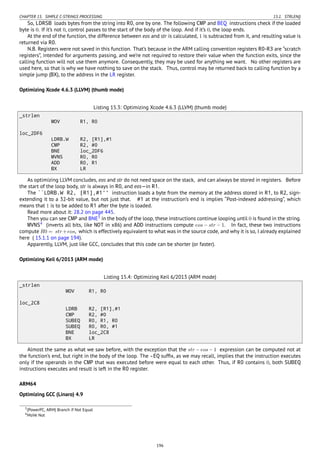 CHAPTER 15. SIMPLE C-STRINGS PROCESSING 15.1. STRLEN()
So, LDRSB loads bytes from the string into R0, one by one. The following CMP and BEQ instructions check if the loaded
byte is 0. If it’s not 0, control passes to the start of the body of the loop. And if it’s 0, the loop ends.
At the end of the function, the difference between eos and str is calculated, 1 is subtracted from it, and resulting value is
returned via R0.
N.B. Registers were not saved in this function. That’s because in the ARM calling convention registers R0-R3 are “scratch
registers”, intended for arguments passing, and we’re not required to restore their value when the function exits, since the
calling function will not use them anymore. Consequently, they may be used for anything we want. No other registers are
used here, so that is why we have nothing to save on the stack. Thus, control may be returned back to calling function by a
simple jump (BX), to the address in the LR register.
Optimizing Xcode 4.6.3 (LLVM) (thumb mode)
Listing 15.3: Optimizing Xcode 4.6.3 (LLVM) (thumb mode)
_strlen
MOV R1, R0
loc_2DF6
LDRB.W R2, [R1],#1
CMP R2, #0
BNE loc_2DF6
MVNS R0, R0
ADD R0, R1
BX LR
As optimizing LLVM concludes, eos and str do not need space on the stack, and can always be stored in registers. Before
the start of the loop body, str is always in R0, and eos—in R1.
The ``LDRB.W R2, [R1],#1'' instruction loads a byte from the memory at the address stored in R1, to R2, sign-
extending it to a 32-bit value, but not just that. #1 at the instruction’s end is implies “Post-indexed addressing”, which
means that 1 is to be added to R1 after the byte is loaded.
Read more about it: 28.2 on page 445.
Then you can see CMP and BNE3
in the body of the loop, these instructions continue looping until 0 is found in the string.
MVNS4
(inverts all bits, like NOT in x86) and ADD instructions compute eos − str − 1. In fact, these two instructions
compute R0 = str+eos, which is effectively equivalent to what was in the source code, and why it is so, I already explained
here ( 15.1.1 on page 194).
Apparently, LLVM, just like GCC, concludes that this code can be shorter (or faster).
Optimizing Keil 6/2013 (ARM mode)
Listing 15.4: Optimizing Keil 6/2013 (ARM mode)
_strlen
MOV R1, R0
loc_2C8
LDRB R2, [R1],#1
CMP R2, #0
SUBEQ R0, R1, R0
SUBEQ R0, R0, #1
BNE loc_2C8
BX LR
Almost the same as what we saw before, with the exception that the str − eos − 1 expression can be computed not at
the function’s end, but right in the body of the loop. The -EQ sufﬁx, as we may recall, implies that the instruction executes
only if the operands in the CMP that was executed before were equal to each other. Thus, if R0 contains 0, both SUBEQ
instructions executes and result is left in the R0 register.
ARM64
Optimizing GCC (Linaro) 4.9
3(PowerPC, ARM) Branch if Not Equal
4MoVe Not
196
 