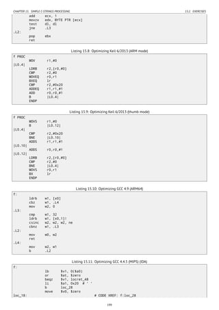 CHAPTER 15. SIMPLE C-STRINGS PROCESSING 15.2. EXERCISES
add ecx, 1
movzx edx, BYTE PTR [ecx]
test dl, dl
jne .L3
.L2:
pop ebx
ret
Listing 15.8: Optimizing Keil 6/2013 (ARM mode)
f PROC
MOV r1,#0
|L0.4|
LDRB r2,[r0,#0]
CMP r2,#0
MOVEQ r0,r1
BXEQ lr
CMP r2,#0x20
ADDEQ r1,r1,#1
ADD r0,r0,#1
B |L0.4|
ENDP
Listing 15.9: Optimizing Keil 6/2013 (thumb mode)
f PROC
MOVS r1,#0
B |L0.12|
|L0.4|
CMP r2,#0x20
BNE |L0.10|
ADDS r1,r1,#1
|L0.10|
ADDS r0,r0,#1
|L0.12|
LDRB r2,[r0,#0]
CMP r2,#0
BNE |L0.4|
MOVS r0,r1
BX lr
ENDP
Listing 15.10: Optimizing GCC 4.9 (ARM64)
f:
ldrb w1, [x0]
cbz w1, .L4
mov w2, 0
.L3:
cmp w1, 32
ldrb w1, [x0,1]!
csinc w2, w2, w2, ne
cbnz w1, .L3
.L2:
mov w0, w2
ret
.L4:
mov w2, w1
b .L2
Listing 15.11: Optimizing GCC 4.4.5 (MIPS) (IDA)
f:
lb $v1, 0($a0)
or $at, $zero
beqz $v1, locret_48
li $a1, 0x20 # ' '
b loc_28
move $v0, $zero
loc_18: # CODE XREF: f:loc_28
199
 