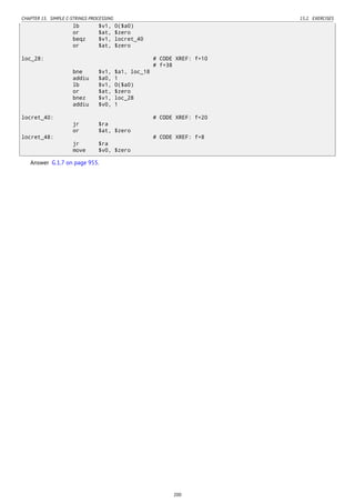 CHAPTER 15. SIMPLE C-STRINGS PROCESSING 15.2. EXERCISES
lb $v1, 0($a0)
or $at, $zero
beqz $v1, locret_40
or $at, $zero
loc_28: # CODE XREF: f+10
# f+38
bne $v1, $a1, loc_18
addiu $a0, 1
lb $v1, 0($a0)
or $at, $zero
bnez $v1, loc_28
addiu $v0, 1
locret_40: # CODE XREF: f+20
jr $ra
or $at, $zero
locret_48: # CODE XREF: f+8
jr $ra
move $v0, $zero
Answer G.1.7 on page 955.
200
 