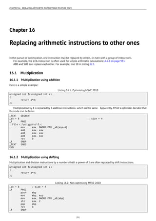 CHAPTER 16. REPLACING ARITHMETIC INSTRUCTIONS TO OTHER ONES
Chapter 16
Replacing arithmetic instructions to other ones
In the pursuit of optimization, one instruction may be replaced by others, or even with a group of instructions.
For example, the LEA instruction is often used for simple arithmetic calculations: A.6.2 on page 933.
ADD and SUB can replace each other. For example, line 18 in listing.52.1.
16.1 Multiplication
16.1.1 Multiplication using addition
Here is a simple example:
Listing 16.1: Optimizing MSVC 2010
unsigned int f(unsigned int a)
{
return a*8;
};
Multiplication by 8 is replaced by 3 addition instructions, which do the same. Apparently, MSVC’s optimizer decided that
this code can be faster.
_TEXT SEGMENT
_a$ = 8 ; size = 4
_f PROC
; File c:polygonc2.c
mov eax, DWORD PTR _a$[esp-4]
add eax, eax
add eax, eax
add eax, eax
ret 0
_f ENDP
_TEXT ENDS
END
16.1.2 Multiplication using shifting
Multiplication and division instructions by a numbers that’s a power of 2 are often replaced by shift instructions.
unsigned int f(unsigned int a)
{
return a*4;
};
Listing 16.2: Non-optimizing MSVC 2010
_a$ = 8 ; size = 4
_f PROC
push ebp
mov ebp, esp
mov eax, DWORD PTR _a$[ebp]
shl eax, 2
pop ebp
ret 0
_f ENDP
201
 