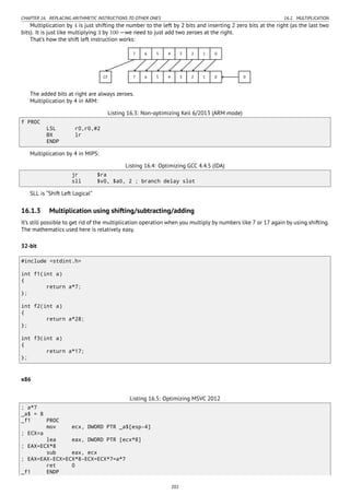 CHAPTER 16. REPLACING ARITHMETIC INSTRUCTIONS TO OTHER ONES 16.1. MULTIPLICATION
Multiplication by 4 is just shifting the number to the left by 2 bits and inserting 2 zero bits at the right (as the last two
bits). It is just like multiplying 3 by 100 —we need to just add two zeroes at the right.
That’s how the shift left instruction works:
..7. 6. 5. 4. 3. 2. 1. 0..
7
.
6
.
5
.
4
.
3
.
2
.
1
.
0
.
CF
.
0
The added bits at right are always zeroes.
Multiplication by 4 in ARM:
Listing 16.3: Non-optimizing Keil 6/2013 (ARM mode)
f PROC
LSL r0,r0,#2
BX lr
ENDP
Multiplication by 4 in MIPS:
Listing 16.4: Optimizing GCC 4.4.5 (IDA)
jr $ra
sll $v0, $a0, 2 ; branch delay slot
SLL is “Shift Left Logical”
16.1.3 Multiplication using shifting/subtracting/adding
It’s still possible to get rid of the multiplication operation when you multiply by numbers like 7 or 17 again by using shifting.
The mathematics used here is relatively easy.
32-bit
#include <stdint.h>
int f1(int a)
{
return a*7;
};
int f2(int a)
{
return a*28;
};
int f3(int a)
{
return a*17;
};
x86
Listing 16.5: Optimizing MSVC 2012
; a*7
_a$ = 8
_f1 PROC
mov ecx, DWORD PTR _a$[esp-4]
; ECX=a
lea eax, DWORD PTR [ecx*8]
; EAX=ECX*8
sub eax, ecx
; EAX=EAX-ECX=ECX*8-ECX=ECX*7=a*7
ret 0
_f1 ENDP
202
 