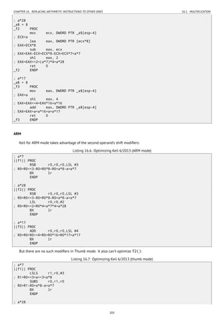CHAPTER 16. REPLACING ARITHMETIC INSTRUCTIONS TO OTHER ONES 16.1. MULTIPLICATION
; a*28
_a$ = 8
_f2 PROC
mov ecx, DWORD PTR _a$[esp-4]
; ECX=a
lea eax, DWORD PTR [ecx*8]
; EAX=ECX*8
sub eax, ecx
; EAX=EAX-ECX=ECX*8-ECX=ECX*7=a*7
shl eax, 2
; EAX=EAX<<2=(a*7)*4=a*28
ret 0
_f2 ENDP
; a*17
_a$ = 8
_f3 PROC
mov eax, DWORD PTR _a$[esp-4]
; EAX=a
shl eax, 4
; EAX=EAX<<4=EAX*16=a*16
add eax, DWORD PTR _a$[esp-4]
; EAX=EAX+a=a*16+a=a*17
ret 0
_f3 ENDP
ARM
Keil for ARM mode takes advantage of the second operand’s shift modiﬁers:
Listing 16.6: Optimizing Keil 6/2013 (ARM mode)
; a*7
||f1|| PROC
RSB r0,r0,r0,LSL #3
; R0=R0<<3-R0=R0*8-R0=a*8-a=a*7
BX lr
ENDP
; a*28
||f2|| PROC
RSB r0,r0,r0,LSL #3
; R0=R0<<3-R0=R0*8-R0=a*8-a=a*7
LSL r0,r0,#2
; R0=R0<<2=R0*4=a*7*4=a*28
BX lr
ENDP
; a*17
||f3|| PROC
ADD r0,r0,r0,LSL #4
; R0=R0+R0<<4=R0+R0*16=R0*17=a*17
BX lr
ENDP
But there are no such modiﬁers in Thumb mode. It also can’t optimize f2():
Listing 16.7: Optimizing Keil 6/2013 (thumb mode)
; a*7
||f1|| PROC
LSLS r1,r0,#3
; R1=R0<<3=a<<3=a*8
SUBS r0,r1,r0
; R0=R1-R0=a*8-a=a*7
BX lr
ENDP
; a*28
203
 