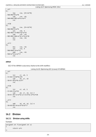 CHAPTER 16. REPLACING ARITHMETIC INSTRUCTIONS TO OTHER ONES 16.2. DIVISION
Listing 16.9: Optimizing MSVC 2012
; a*7
f1:
lea rax, [0+rdi*8]
; RAX=RDI*8=a*8
sub rax, rdi
; RAX=RAX-RDI=a*8-a=a*7
ret
; a*28
f2:
lea rax, [0+rdi*4]
; RAX=RDI*4=a*4
sal rdi, 5
; RDI=RDI<<5=RDI*32=a*32
sub rdi, rax
; RDI=RDI-RAX=a*32-a*4=a*28
mov rax, rdi
ret
; a*17
f3:
mov rax, rdi
sal rax, 4
; RAX=RAX<<4=a*16
add rax, rdi
; RAX=a*16+a=a*17
ret
ARM64
GCC 4.9 for ARM64 is also terse, thanks to the shift modiﬁers:
Listing 16.10: Optimizing GCC (Linaro) 4.9 ARM64
; a*7
f1:
lsl x1, x0, 3
; X1=X0<<3=X0*8=a*8
sub x0, x1, x0
; X0=X1-X0=a*8-a=a*7
ret
; a*28
f2:
lsl x1, x0, 5
; X1=X0<<5=a*32
sub x0, x1, x0, lsl 2
; X0=X1-X0<<2=a*32-a<<2=a*32-a*4=a*28
ret
; a*17
f3:
add x0, x0, x0, lsl 4
; X0=X0+X0<<4=a+a*16=a*17
ret
16.2 Division
16.2.1 Division using shifts
Example:
unsigned int f(unsigned int a)
{
return a/4;
};
205
 