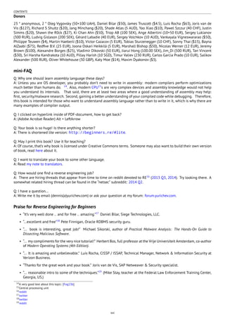 CONTENTS
Donors
23 * anonymous, 2 * Oleg Vygovsky (50+100 UAH), Daniel Bilar ($50), James Truscott ($4.5), Luis Rocha ($63), Joris van de
Vis ($127), Richard S Shultz ($20), Jang Minchang ($20), Shade Atlas (5 AUD), Yao Xiao ($10), Pawel Szczur (40 CHF), Justin
Simms ($20), Shawn the R0ck ($27), Ki Chan Ahn ($50), Triop AB (100 SEK), Ange Albertini (10+50 EUR), Sergey Lukianov
(300 RUR), Ludvig Gislason (200 SEK), Gérard Labadie (40 EUR), Sergey Volchkov (10 AUD), Vankayala Vigneswararao ($50),
Philippe Teuwen ($4), Martin Haeberli ($10), Victor Cazacov (5 EUR), Tobias Sturzenegger (10 CHF), Sonny Thai ($15), Bayna
AlZaabi ($75), Redﬁve B.V. (25 EUR), Joona Oskari Heikkilä (5 EUR), Marshall Bishop ($50), Nicolas Werner (12 EUR), Jeremy
Brown ($100), Alexandre Borges ($25), Vladimir Dikovski (50 EUR), Jiarui Hong (100.00 SEK), Jim_Di (500 RUR), Tan Vincent
($30), Sri Harsha Kandrakota (10 AUD), Pillay Harish (10 SGD), Timur Valiev (230 RUR), Carlos Garcia Prado (10 EUR), Salikov
Alexander (500 RUR), Oliver Whitehouse (30 GBP), Katy Moe ($14), Maxim Dyakonov ($3).
mini-FAQ
Q: Why one should learn assembly language these days?
A: Unless you are OS developer, you probably don’t need to write in assembly: modern compilers perform optimizations
much better than humans do. 14
. Also, modern CPU15
s are very complex devices and assembly knowledge would not help
you understand its internals. That said, there are at least two areas where a good understanding of assembly may help:
ﬁrst, security/malware research. Second, gaining a better understanding of your compiled code while debugging. Therefore,
this book is intended for those who want to understand assembly language rather than to write in it, which is why there are
many examples of compiler output.
Q: I clicked on hyperlink inside of PDF-document, how to get back?
A: (Adobe Acrobat Reader) Alt + LeftArrow
Q: Your book is so huge! Is there anything shorter?
A: There is shortened lite version: http://beginners.re/#lite.
Q: May I print this book? Use it for teaching?
A: Of course, that’s why book is licensed under Creative Commons terms. Someone may also want to build their own version
of book, read here about it.
Q: I want to translate your book to some other language.
A: Read my note to translators.
Q: How would one ﬁnd a reverse engineering job?
A: There are hiring threads that appear from time to time on reddit devoted to RE16
(2013 Q3, 2014). Try looking there. A
somewhat related hiring thread can be found in the “netsec” subreddit: 2014 Q2.
Q: I have a question...
A: Write me it by email (dennis(a)yurichev.com) or ask your question at my forum: forum.yurichev.com.
Praise for Reverse Engineering for Beginners
• “It’s very well done .. and for free .. amazing.”17
Daniel Bilar, Siege Technologies, LLC.
• “...excellent and free”18
Pete Finnigan, Oracle RDBMS security guru.
• “... book is interesting, great job!” Michael Sikorski, author of Practical Malware Analysis: The Hands-On Guide to
Dissecting Malicious Software.
• “... my compliments for the very nice tutorial!” Herbert Bos, full professor at the Vrije Universiteit Amsterdam, co-author
of Modern Operating Systems (4th Edition).
• “... It is amazing and unbelievable.” Luis Rocha, CISSP / ISSAP, Technical Manager, Network & Information Security at
Verizon Business.
• “Thanks for the great work and your book.” Joris van de Vis, SAP Netweaver & Security specialist.
• “... reasonable intro to some of the techniques.”19
(Mike Stay, teacher at the Federal Law Enforcement Training Center,
Georgia, US.)
14A very good text about this topic: [Fog13b]
15Central processing unit
16reddit
17twitter
18twitter
19reddit
xxi
 