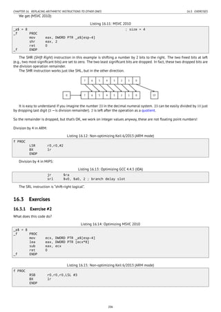 CHAPTER 16. REPLACING ARITHMETIC INSTRUCTIONS TO OTHER ONES 16.3. EXERCISES
We get (MSVC 2010):
Listing 16.11: MSVC 2010
_a$ = 8 ; size = 4
_f PROC
mov eax, DWORD PTR _a$[esp-4]
shr eax, 2
ret 0
_f ENDP
The SHR (SHift Right) instruction in this example is shifting a number by 2 bits to the right. The two freed bits at left
(e.g., two most signiﬁcant bits) are set to zero. The two least signiﬁcant bits are dropped. In fact, these two dropped bits are
the division operation remainder.
The SHR instruction works just like SHL, but in the other direction.
..7. 6. 5. 4. 3. 2. 1. 0..
7
.
6
.
5
.
4
.
3
.
2
.
1
.
0
.
0
.
CF
It is easy to understand if you imagine the number 23 in the decimal numeral system. 23 can be easily divided by 10 just
by dropping last digit (3 —is division remainder). 2 is left after the operation as a quotient.
So the remainder is dropped, but that’s OK, we work on integer values anyway, these are not ﬂoating point numbers!
Division by 4 in ARM:
Listing 16.12: Non-optimizing Keil 6/2013 (ARM mode)
f PROC
LSR r0,r0,#2
BX lr
ENDP
Division by 4 in MIPS:
Listing 16.13: Optimizing GCC 4.4.5 (IDA)
jr $ra
srl $v0, $a0, 2 ; branch delay slot
The SRL instruction is “shift-right logical”.
16.3 Exercises
16.3.1 Exercise #2
What does this code do?
Listing 16.14: Optimizing MSVC 2010
_a$ = 8
_f PROC
mov ecx, DWORD PTR _a$[esp-4]
lea eax, DWORD PTR [ecx*8]
sub eax, ecx
ret 0
_f ENDP
Listing 16.15: Non-optimizing Keil 6/2013 (ARM mode)
f PROC
RSB r0,r0,r0,LSL #3
BX lr
ENDP
206
 