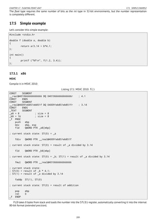CHAPTER 17. FLOATING-POINT UNIT 17.5. SIMPLE EXAMPLE
The ﬂoat type requires the same number of bits as the int type in 32-bit environments, but the number representation
is completely different.
17.5 Simple example
Let’s consider this simple example:
#include <stdio.h>
double f (double a, double b)
{
return a/3.14 + b*4.1;
};
int main()
{
printf ("%fn", f(1.2, 3.4));
};
17.5.1 x86
MSVC
Compile it in MSVC 2010:
Listing 17.1: MSVC 2010: f()
CONST SEGMENT
__real@4010666666666666 DQ 04010666666666666r ; 4.1
CONST ENDS
CONST SEGMENT
__real@40091eb851eb851f DQ 040091eb851eb851fr ; 3.14
CONST ENDS
_TEXT SEGMENT
_a$ = 8 ; size = 8
_b$ = 16 ; size = 8
_f PROC
push ebp
mov ebp, esp
fld QWORD PTR _a$[ebp]
; current stack state: ST(0) = _a
fdiv QWORD PTR __real@40091eb851eb851f
; current stack state: ST(0) = result of _a divided by 3.14
fld QWORD PTR _b$[ebp]
; current stack state: ST(0) = _b; ST(1) = result of _a divided by 3.14
fmul QWORD PTR __real@4010666666666666
; current stack state:
; ST(0) = result of _b * 4.1;
; ST(1) = result of _a divided by 3.14
faddp ST(1), ST(0)
; current stack state: ST(0) = result of addition
pop ebp
ret 0
_f ENDP
FLD takes 8 bytes from stack and loads the number into the ST(0) register, automatically converting it into the internal
80-bit format (extended precision).
209
 