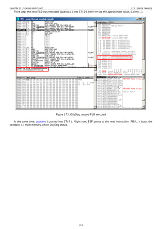 CHAPTER 17. FLOATING-POINT UNIT 17.5. SIMPLE EXAMPLE
Third step: the next FLD was executed, loading 3.4 into ST(0) (here we see the approximate value, 3.39999...):
Figure 17.3: OllyDbg: second FLD executed
At the same time, quotient is pushed into ST(1). Right now, EIP points to the next instruction: FMUL. It loads the
constant 4.1 from memory, which OllyDbg shows.
213
 