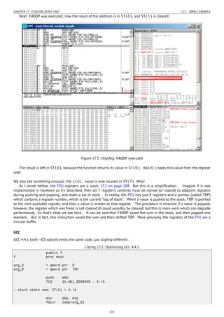CHAPTER 17. FLOATING-POINT UNIT 17.5. SIMPLE EXAMPLE
Next: FADDP was executed, now the result of the addition is in ST(0), and ST(1) is cleared:
Figure 17.5: OllyDbg: FADDP executed
The result is left in ST(0), because the function returns its value in ST(0). main() takes this value from the register
later.
We also see something unusual: the 13.93... value is now located in ST(7). Why?
As I wrote before, the FPU registers are a stack: 17.2 on page 208. But this is a simpliﬁcation. Imagine if it was
implemented in hardware as it’s described, then all 7 register’s contents must be moved (or copied) to adjacent registers
during pushing and popping, and that’s a lot of work. In reality, the FPU has just 8 registers and a pointer (called TOP)
which contains a register number, which is the current “top of stack”. When a value is pushed to the stack, TOP is pointed
to the next available register, and then a value is written to that register. The procedure is reversed if a value is popped,
however, the register which was freed is not cleared (it could possibly be cleared, but this is more work which can degrade
performance). So that’s what we see here. It can be said that FADDP saved the sum in the stack, and then popped one
element. But in fact, this instruction saved the sum and then shifted TOP. More precisely, the registers of the FPU are a
circular buffer.
GCC
GCC 4.4.1 (with -O3 option) emits the same code, just slightly different:
Listing 17.2: Optimizing GCC 4.4.1
public f
f proc near
arg_0 = qword ptr 8
arg_8 = qword ptr 10h
push ebp
fld ds:dbl_8048608 ; 3.14
; stack state now: ST(0) = 3.14
mov ebp, esp
fdivr [ebp+arg_0]
215
 