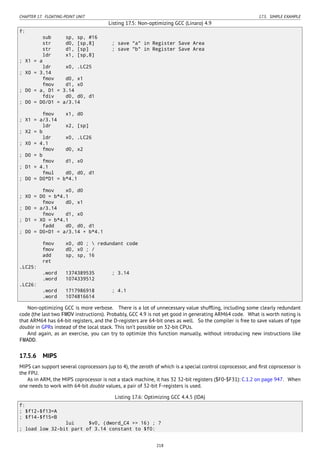 CHAPTER 17. FLOATING-POINT UNIT 17.5. SIMPLE EXAMPLE
Listing 17.5: Non-optimizing GCC (Linaro) 4.9
f:
sub sp, sp, #16
str d0, [sp,8] ; save "a" in Register Save Area
str d1, [sp] ; save "b" in Register Save Area
ldr x1, [sp,8]
; X1 = a
ldr x0, .LC25
; X0 = 3.14
fmov d0, x1
fmov d1, x0
; D0 = a, D1 = 3.14
fdiv d0, d0, d1
; D0 = D0/D1 = a/3.14
fmov x1, d0
; X1 = a/3.14
ldr x2, [sp]
; X2 = b
ldr x0, .LC26
; X0 = 4.1
fmov d0, x2
; D0 = b
fmov d1, x0
; D1 = 4.1
fmul d0, d0, d1
; D0 = D0*D1 = b*4.1
fmov x0, d0
; X0 = D0 = b*4.1
fmov d0, x1
; D0 = a/3.14
fmov d1, x0
; D1 = X0 = b*4.1
fadd d0, d0, d1
; D0 = D0+D1 = a/3.14 + b*4.1
fmov x0, d0 ;  redundant code
fmov d0, x0 ; /
add sp, sp, 16
ret
.LC25:
.word 1374389535 ; 3.14
.word 1074339512
.LC26:
.word 1717986918 ; 4.1
.word 1074816614
Non-optimizing GCC is more verbose. There is a lot of unnecessary value shufﬂing, including some clearly redundant
code (the last two FMOV instructions). Probably, GCC 4.9 is not yet good in generating ARM64 code. What is worth noting is
that ARM64 has 64-bit registers, and the D-registers are 64-bit ones as well. So the compiler is free to save values of type
double in GPRs instead of the local stack. This isn’t possible on 32-bit CPUs.
And again, as an exercise, you can try to optimize this function manually, without introducing new instructions like
FMADD.
17.5.6 MIPS
MIPS can support several coprocessors (up to 4), the zeroth of which is a special control coprocessor, and ﬁrst coprocessor is
the FPU.
As in ARM, the MIPS coprocessor is not a stack machine, it has 32 32-bit registers ($F0-$F31): C.1.2 on page 947. When
one needs to work with 64-bit double values, a pair of 32-bit F-registers is used.
Listing 17.6: Optimizing GCC 4.4.5 (IDA)
f:
; $f12-$f13=A
; $f14-$f15=B
lui $v0, (dword_C4 >> 16) ; ?
; load low 32-bit part of 3.14 constant to $f0:
218
 