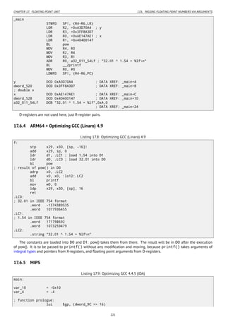 CHAPTER 17. FLOATING-POINT UNIT 17.6. PASSING FLOATING POINT NUMBERS VIA ARGUMENTS
_main
STMFD SP!, {R4-R6,LR}
LDR R2, =0xA3D70A4 ; y
LDR R3, =0x3FF8A3D7
LDR R0, =0xAE147AE1 ; x
LDR R1, =0x40400147
BL pow
MOV R4, R0
MOV R2, R4
MOV R3, R1
ADR R0, a32_011_54Lf ; "32.01 ^ 1.54 = %lfn"
BL __2printf
MOV R0, #0
LDMFD SP!, {R4-R6,PC}
y DCD 0xA3D70A4 ; DATA XREF: _main+4
dword_520 DCD 0x3FF8A3D7 ; DATA XREF: _main+8
; double x
x DCD 0xAE147AE1 ; DATA XREF: _main+C
dword_528 DCD 0x40400147 ; DATA XREF: _main+10
a32_011_54Lf DCB "32.01 ^ 1.54 = %lf",0xA,0
; DATA XREF: _main+24
D-registers are not used here, just R-register pairs.
17.6.4 ARM64 + Optimizing GCC (Linaro) 4.9
Listing 17.8: Optimizing GCC (Linaro) 4.9
f:
stp x29, x30, [sp, -16]!
add x29, sp, 0
ldr d1, .LC1 ; load 1.54 into D1
ldr d0, .LC0 ; load 32.01 into D0
bl pow
; result of pow() in D0
adrp x0, .LC2
add x0, x0, :lo12:.LC2
bl printf
mov w0, 0
ldp x29, x30, [sp], 16
ret
.LC0:
; 32.01 in IEEE 754 format
.word -1374389535
.word 1077936455
.LC1:
; 1.54 in IEEE 754 format
.word 171798692
.word 1073259479
.LC2:
.string "32.01 ^ 1.54 = %lfn"
The constants are loaded into D0 and D1: pow() takes them from there. The result will be in D0 after the execution
of pow(). It is to be passed to printf() without any modiﬁcation and moving, because printf() takes arguments of
integral types and pointers from X-registers, and ﬂoating point arguments from D-registers.
17.6.5 MIPS
Listing 17.9: Optimizing GCC 4.4.5 (IDA)
main:
var_10 = -0x10
var_4 = -4
; function prologue:
lui $gp, (dword_9C >> 16)
221
 