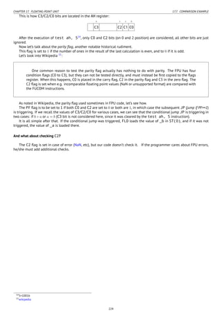 CHAPTER 17. FLOATING-POINT UNIT 17.7. COMPARISON EXAMPLE
This is how C3/C2/C0 bits are located in the AH register:
6 2 1 0
C3 C2 C1 C0
After the execution of test ah, 514
, only C0 and C2 bits (on 0 and 2 position) are considered, all other bits are just
ignored.
Now let’s talk about the parity ﬂag, another notable historical rudiment.
This ﬂag is set to 1 if the number of ones in the result of the last calculation is even, and to 0 if it is odd.
Let’s look into Wikipedia 15
:
One common reason to test the parity ﬂag actually has nothing to do with parity. The FPU has four
condition ﬂags (C0 to C3), but they can not be tested directly, and must instead be ﬁrst copied to the ﬂags
register. When this happens, C0 is placed in the carry ﬂag, C2 in the parity ﬂag and C3 in the zero ﬂag. The
C2 ﬂag is set when e.g. incomparable ﬂoating point values (NaN or unsupported format) are compared with
the FUCOM instructions.
As noted in Wikipedia, the parity ﬂag used sometimes in FPU code, let’s see how.
The PF ﬂag is to be set to 1 if both C0 and C2 are set to 0 or both are 1, in which case the subsequent JP (jump if PF==1)
is triggering. If we recall the values of C3/C2/C0 for various cases, we can see that the conditional jump JP is triggering in
two cases: if b > a or a = b (C3 bit is not considered here, since it was cleared by the test ah, 5 instruction).
It is all simple after that. If the conditional jump was triggered, FLD loads the value of _b in ST(0), and if it was not
triggered, the value of _a is loaded there.
And what about checking C2?
The C2 ﬂag is set in case of error (NaN, etc), but our code doesn’t check it. If the programmer cares about FPU errors,
he/she must add additional checks.
145=1001b
15wikipedia
224
 