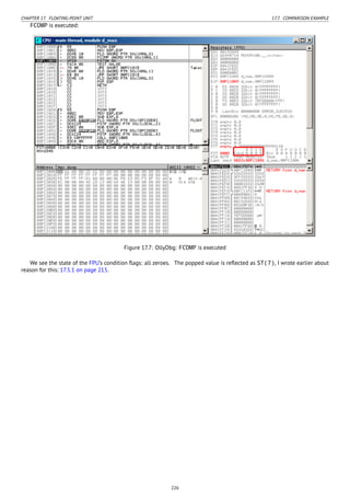 CHAPTER 17. FLOATING-POINT UNIT 17.7. COMPARISON EXAMPLE
FCOMP is executed:
Figure 17.7: OllyDbg: FCOMP is executed
We see the state of the FPU’s condition ﬂags: all zeroes. The popped value is reﬂected as ST(7), I wrote earlier about
reason for this: 17.5.1 on page 215.
226
 