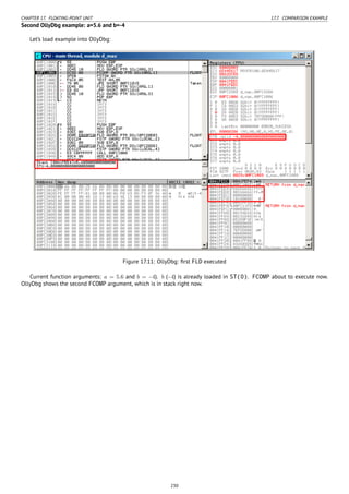 CHAPTER 17. FLOATING-POINT UNIT 17.7. COMPARISON EXAMPLE
Second OllyDbg example: a=5.6 and b=-4
Let’s load example into OllyDbg:
Figure 17.11: OllyDbg: ﬁrst FLD executed
Current function arguments: a = 5.6 and b = −4). b (−4) is already loaded in ST(0). FCOMP about to execute now.
OllyDbg shows the second FCOMP argument, which is in stack right now.
230
 