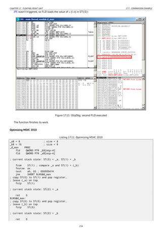 CHAPTER 17. FLOATING-POINT UNIT 17.7. COMPARISON EXAMPLE
JPE wasn’t triggered, so FLD loads the value of a (5.6) in ST(0):
Figure 17.15: OllyDbg: second FLD executed
The function ﬁnishes its work.
Optimizing MSVC 2010
Listing 17.11: Optimizing MSVC 2010
_a$ = 8 ; size = 8
_b$ = 16 ; size = 8
_d_max PROC
fld QWORD PTR _b$[esp-4]
fld QWORD PTR _a$[esp-4]
; current stack state: ST(0) = _a, ST(1) = _b
fcom ST(1) ; compare _a and ST(1) = (_b)
fnstsw ax
test ah, 65 ; 00000041H
jne SHORT $LN5@d_max
; copy ST(0) to ST(1) and pop register,
; leave (_a) on top
fstp ST(1)
; current stack state: ST(0) = _a
ret 0
$LN5@d_max:
; copy ST(0) to ST(0) and pop register,
; leave (_b) on top
fstp ST(0)
; current stack state: ST(0) = _b
ret 0
234
 
