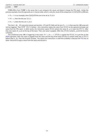 CHAPTER 17. FLOATING-POINT UNIT 17.7. COMPARISON EXAMPLE
_d_max ENDP
FCOM differs from FCOMP in the sense that it just compares the values and doesn’t change the FPU stack. Unlike the
previous example, here the operands are in reverse order, which is why the result of the comparison in C3/C2/C0 is different:
• If a > b in our example, then C3/C2/C0 bits are to be set as: 0, 0, 0.
• If b > a, then the bits are: 0, 0, 1.
• If a = b, then the bits are: 1, 0, 0.
The test ah, 65 instruction leaves just two bits —C3 and C0. Both will be zero if a > b: in that case the JNE jump will
not be triggered. Then FSTP ST(1) follows —this instruction copies the value from ST(0) to the operand and pops one
value from the FPU stack. In other words, the instruction copies ST(0) (where the value of _a is now) into ST(1). After
that, two copies of _a are at the top of the stack. Then, one value is popped. After that, ST(0) contains _a and the function
is ﬁnishes.
The conditional jump JNE is triggering in two cases: if b > a or a = b. ST(0) is copied into ST(0), it is just like an idle
(NOP) operation, then one value is popped from the stack and the top of the stack (ST(0)) is contain what was in ST(1)
before (that is _b). Then the function ﬁnishes. The reason this instruction is used here probably is because the FPU has no
other instruction to pop a value from the stack and discard it.
235
 
