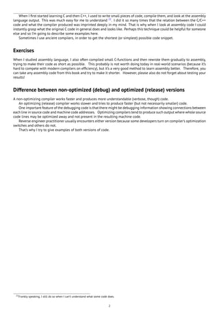 When I ﬁrst started learning C and then C++, I used to write small pieces of code, compile them, and look at the assembly
language output. This was much easy for me to understand 22
. I did it so many times that the relation between the C/C++
code and what the compiler produced was imprinted deeply in my mind. That is why when I look at assembly code I could
instantly grasp what the original C code in general does and looks like. Perhaps this technique could be helpful for someone
else and so I’m going to describe some examples here.
Sometimes I use ancient compilers, in order to get the shortest (or simplest) possible code snippet.
Exercises
When I studied assembly language, I also often compiled small C-functions and then rewrote them gradually to assembly,
trying to make their code as short as possible. This probably is not worth doing today in real-world scenarios (because it’s
hard to compete with modern compilers on efﬁciency), but it’s a very good method to learn assembly better. Therefore, you
can take any assembly code from this book and try to make it shorter. However, please also do not forget about testing your
results!
Difference between non-optimized (debug) and optimized (release) versions
A non-optimizing compiler works faster and produces more understandable (verbose, though) code.
An optimizing (release) compiler works slower and tries to produce faster (but not necessarily smaller) code.
One important feature of the debugging code is that there might be debugging information showing connections between
each line in source code and machine code addresses. Optimizing compilers tend to produce such output where whole source
code lines may be optimized away and not present in the resulting machine code.
Reverse engineer practitioner usually encounters either version because some developers turn on compiler’s optimization
switches and others do not.
That’s why I try to give examples of both versions of code.
22Frankly speaking, I still do so when I can’t understand what some code does.
2
 