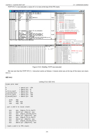 CHAPTER 17. FLOATING-POINT UNIT 17.7. COMPARISON EXAMPLE
FSTP ST(1) was executed: a value of 5.6 is now at the top of the FPU stack.
Figure 17.25: OllyDbg: FSTP was executed
We now see that the FSTP ST(1) instruction works as follows: it leaves what was at the top of the stack, but clears
ST(1).
GCC 4.4.1
Listing 17.12: GCC 4.4.1
d_max proc near
b = qword ptr -10h
a = qword ptr -8
a_first_half = dword ptr 8
a_second_half = dword ptr 0Ch
b_first_half = dword ptr 10h
b_second_half = dword ptr 14h
push ebp
mov ebp, esp
sub esp, 10h
; put a and b to local stack:
mov eax, [ebp+a_first_half]
mov dword ptr [ebp+a], eax
mov eax, [ebp+a_second_half]
mov dword ptr [ebp+a+4], eax
mov eax, [ebp+b_first_half]
mov dword ptr [ebp+b], eax
mov eax, [ebp+b_second_half]
mov dword ptr [ebp+b+4], eax
; load a and b to FPU stack:
245
 