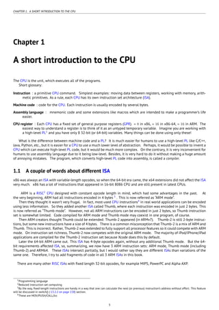CHAPTER 1. A SHORT INTRODUCTION TO THE CPU
Chapter 1
A short introduction to the CPU
The CPU is the unit, which executes all of the programs.
Short glossary:
Instruction : a primitive CPU command. Simplest examples: moving data between registers, working with memory, arith-
metic primitives. As a rule, each CPU has its own instruction set architecture (ISA).
Machine code : code for the CPU. Each instruction is usually encoded by several bytes.
Assembly language : mnemonic code and some extensions like macros which are intended to make a programmer’s life
easier.
CPU register : Each CPU has a ﬁxed set of general purpose registers (GPR). ≈ 8 in x86, ≈ 16 in x86-64, ≈ 16 in ARM. The
easiest way to understand a register is to think of it as an untyped temporary variable. Imagine you are working with
a high-level PL1
and you have only 8 32-bit (or 64-bit) variables. Many things can be done using only these!
What is the difference between machine code and a PL? It is much easier for humans to use a high-level PL like C/C++,
Java, Python, etc., but it is easier for a CPU to use a much lower level of abstraction. Perhaps, it would be possible to invent a
CPU which can execute high-level PL code, but it would be much more complex. On the contrary, it is very inconvenient for
humans to use assembly language due to it being low-level. Besides, it is very hard to do it without making a huge amount
of annoying mistakes. The program, which converts high-level PL code into assembly, is called a compiler.
1.1 A couple of words about different ISA
x86 was always an ISA with variable-length opcodes, so when the 64-bit era came, the x64 extensions did not affect the ISA
very much. x86 has a lot of instructions that appeared in 16-bit 8086 CPU and are still present in latest CPUs.
ARM is a RISC2
CPU designed with constant opcode length in mind, which had some advantages in the past. At
the very beginning, ARM had all instructions encoded in 4 bytes 3
. This is now referred as “ARM mode”.
Then they thought it wasn’t very frugal. In fact, most used CPU instructions4
in real world applications can be encoded
using less information. So they added another ISA called Thumb, where each instruction was encoded in just 2 bytes. This
is now referred as “Thumb mode”. However, not all ARM instructions can be encoded in just 2 bytes, so Thumb instruction
set is somewhat limited. Code compiled for ARM mode and Thumb mode may coexist in one program, of course.
Then ARM creators thought Thumb could be extended: Thumb-2 appeared (in ARMv7). Thumb-2 is still 2-byte instruc-
tions, but some new instructions have a size of 4 bytes. There is a common misconception that Thumb-2 is a mix of ARM and
Thumb. This is incorrect. Rather, Thumb-2 was extended to fully support all processor features so it could compete with ARM
mode. On instruction set richness, Thumb-2 now competes with the original ARM mode. The majority of iPod/iPhone/iPad
applications are compiled for the Thumb-2 instruction set because Xcode does this by default.
Later the 64-bit ARM came out. This ISA has 4-byte opcodes again, without any additional Thumb mode. But the 64-
bit requirements affected ISA, so, summarizing, we now have 3 ARM instruction sets: ARM mode, Thumb mode (including
Thumb-2) and ARM64. These ISAs intersect partially, but I would rather say they are different ISAs than variations of the
same one. Therefore, I try to add fragments of code in all 3 ARM ISAs in this book.
There are many other RISC ISAs with ﬁxed length 32-bit opcodes, for example MIPS, PowerPC and Alpha AXP.
1Programming language
2Reduced instruction set computing
3By the way, ﬁxed-length instructions are handy in a way that one can calculate the next (or previous) instruction’s address without effort. This feature
will be discussed in switch() ( 13.2.2 on page 158) section.
4These are MOV/PUSH/CALL/Jcc
3
 