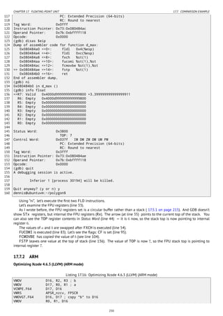 CHAPTER 17. FLOATING-POINT UNIT 17.7. COMPARISON EXAMPLE
117 PC: Extended Precision (64-bits)
118 RC: Round to nearest
119 Tag Word: 0x0fff
120 Instruction Pointer: 0x73:0x080484ac
121 Operand Pointer: 0x7b:0xbffff118
122 Opcode: 0x0000
123 (gdb) disas $eip
124 Dump of assembler code for function d_max:
125 0x080484a0 <+0>: fldl 0x4(%esp)
126 0x080484a4 <+4>: fldl 0xc(%esp)
127 0x080484a8 <+8>: fxch %st(1)
128 0x080484aa <+10>: fucomi %st(1),%st
129 0x080484ac <+12>: fcmovbe %st(1),%st
130 => 0x080484ae <+14>: fstp %st(1)
131 0x080484b0 <+16>: ret
132 End of assembler dump.
133 (gdb) ni
134 0x080484b0 in d_max ()
135 (gdb) info float
136 =>R7: Valid 0x4000d999999999999800 +3.399999999999999911
137 R6: Empty 0x4000d999999999999800
138 R5: Empty 0x00000000000000000000
139 R4: Empty 0x00000000000000000000
140 R3: Empty 0x00000000000000000000
141 R2: Empty 0x00000000000000000000
142 R1: Empty 0x00000000000000000000
143 R0: Empty 0x00000000000000000000
144
145 Status Word: 0x3800
146 TOP: 7
147 Control Word: 0x037f IM DM ZM OM UM PM
148 PC: Extended Precision (64-bits)
149 RC: Round to nearest
150 Tag Word: 0x3fff
151 Instruction Pointer: 0x73:0x080484ae
152 Operand Pointer: 0x7b:0xbffff118
153 Opcode: 0x0000
154 (gdb) quit
155 A debugging session is active.
156
157 Inferior 1 [process 30194] will be killed.
158
159 Quit anyway? (y or n) y
160 dennis@ubuntuvm:~/polygon$
Using “ni”, let’s execute the ﬁrst two FLD instructions.
Let’s examine the FPU registers (line 33).
As I wrote before, the FPU registers set is a circular buffer rather than a stack ( 17.5.1 on page 215). And GDB doesn’t
show STx registers, but internal the FPU registers (Rx). The arrow (at line 35) points to the current top of the stack. You
can also see the TOP register contents in Status Word (line 44) — it is 6 now, so the stack top is now pointing to internal
register 6.
The values of a and b are swapped after FXCH is executed (line 54).
FUCOMI is executed (line 83). Let’s see the ﬂags: CF is set (line 95).
FCMOVBE has copied the value of b (see line 104).
FSTP leaves one value at the top of stack (line 136). The value of TOP is now 7, so the FPU stack top is pointing to
internal register 7.
17.7.2 ARM
Optimizing Xcode 4.6.3 (LLVM) (ARM mode)
Listing 17.16: Optimizing Xcode 4.6.3 (LLVM) (ARM mode)
VMOV D16, R2, R3 ; b
VMOV D17, R0, R1 ; a
VCMPE.F64 D17, D16
VMRS APSR_nzcv, FPSCR
VMOVGT.F64 D16, D17 ; copy "b" to D16
VMOV R0, R1, D16
250
 