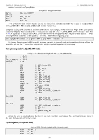 CHAPTER 17. FLOATING-POINT UNIT 17.7. COMPARISON EXAMPLE
Another fragment from “Angry Birds”:
Listing 17.20: Angry Birds Classic
CMP.W R0, #0xFFFFFFFF
ITTE LE
SUBLE.W R10, R0, #1
NEGLE R0, R0
MOVGT R10, R0
ITTE (if-then-then-else) implies that the 1st and 2nd instructions are to be executed if the LE (Less or Equal) condition
is true, and the 3rd—if the inverse condition (GT—Greater Than) is true.
Compilers usually don’t generate all possible combinations. For example, in the mentioned “Angry Birds” game (classic
version for iOS) only these variants of the IT instruction are used: IT, ITE, ITT, ITTE, ITTT, ITTTT. How did I learn this?
In IDA It is possible to produce listing ﬁles, so I created them with an option to show 4 bytes for each opcode . Then,
knowing the high part of the 16-bit opcode (IT is 0xBF), I did the following using grep:
cat AngryBirdsClassic.lst | grep " BF" | grep "IT" > results.lst
By the way, if you program in ARM assembly language manually for thumb-2 mode, and you add conditional sufﬁxes, the
assembler will add the IT instructions automatically with the required ﬂags where it is necessary.
Non-optimizing Xcode 4.6.3 (LLVM) (ARM mode)
Listing 17.21: Non-optimizing Xcode 4.6.3 (LLVM) (ARM mode)
b = -0x20
a = -0x18
val_to_return = -0x10
saved_R7 = -4
STR R7, [SP,#saved_R7]!
MOV R7, SP
SUB SP, SP, #0x1C
BIC SP, SP, #7
VMOV D16, R2, R3
VMOV D17, R0, R1
VSTR D17, [SP,#0x20+a]
VSTR D16, [SP,#0x20+b]
VLDR D16, [SP,#0x20+a]
VLDR D17, [SP,#0x20+b]
VCMPE.F64 D16, D17
VMRS APSR_nzcv, FPSCR
BLE loc_2E08
VLDR D16, [SP,#0x20+a]
VSTR D16, [SP,#0x20+val_to_return]
B loc_2E10
loc_2E08
VLDR D16, [SP,#0x20+b]
VSTR D16, [SP,#0x20+val_to_return]
loc_2E10
VLDR D16, [SP,#0x20+val_to_return]
VMOV R0, R1, D16
MOV SP, R7
LDR R7, [SP+0x20+b],#4
BX LR
Almost the same as we already saw, but there is too much redundant code because the a and b variables are stored in
the local stack, as well as the return value.
Optimizing Keil 6/2013 (thumb mode)
Listing 17.22: Optimizing Keil 6/2013 (thumb mode)
PUSH {R3-R7,LR}
MOVS R4, R2
MOVS R5, R3
252
 