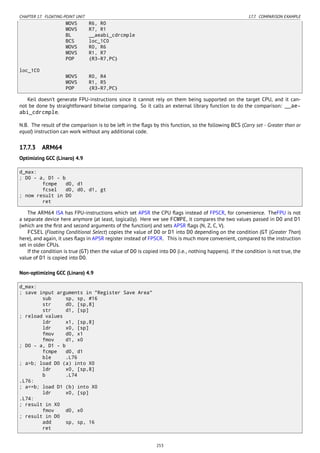 CHAPTER 17. FLOATING-POINT UNIT 17.7. COMPARISON EXAMPLE
MOVS R6, R0
MOVS R7, R1
BL __aeabi_cdrcmple
BCS loc_1C0
MOVS R0, R6
MOVS R1, R7
POP {R3-R7,PC}
loc_1C0
MOVS R0, R4
MOVS R1, R5
POP {R3-R7,PC}
Keil doesn’t generate FPU-instructions since it cannot rely on them being supported on the target CPU, and it can-
not be done by straightforward bitwise comparing. So it calls an external library function to do the comparison: __ae-
abi_cdrcmple.
N.B. The result of the comparison is to be left in the ﬂags by this function, so the following BCS (Carry set - Greater than or
equal) instruction can work without any additional code.
17.7.3 ARM64
Optimizing GCC (Linaro) 4.9
d_max:
; D0 - a, D1 - b
fcmpe d0, d1
fcsel d0, d0, d1, gt
; now result in D0
ret
The ARM64 ISA has FPU-instructions which set APSR the CPU ﬂags instead of FPSCR, for convenience. TheFPU is not
a separate device here anymore (at least, logically). Here we see FCMPE, it compares the two values passed in D0 and D1
(which are the ﬁrst and second arguments of the function) and sets APSR ﬂags (N, Z, C, V).
FCSEL (Floating Conditional Select) copies the value of D0 or D1 into D0 depending on the condition (GT (Greater Than)
here), and again, it uses ﬂags in APSR register instead of FPSCR. This is much more convenient, compared to the instruction
set in older CPUs.
If the condition is true (GT) then the value of D0 is copied into D0 (i.e., nothing happens). If the condition is not true, the
value of D1 is copied into D0.
Non-optimizing GCC (Linaro) 4.9
d_max:
; save input arguments in "Register Save Area"
sub sp, sp, #16
str d0, [sp,8]
str d1, [sp]
; reload values
ldr x1, [sp,8]
ldr x0, [sp]
fmov d0, x1
fmov d1, x0
; D0 - a, D1 - b
fcmpe d0, d1
ble .L76
; a>b; load D0 (a) into X0
ldr x0, [sp,8]
b .L74
.L76:
; a<=b; load D1 (b) into X0
ldr x0, [sp]
.L74:
; result in X0
fmov d0, x0
; result in D0
add sp, sp, 16
ret
253
 