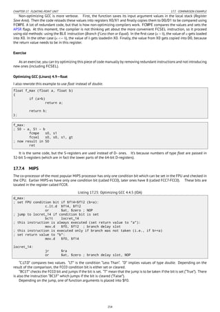 CHAPTER 17. FLOATING-POINT UNIT 17.7. COMPARISON EXAMPLE
Non-optimizing GCC is more verbose. First, the function saves its input argument values in the local stack (Register
Save Area). Then the code reloads these values into registers X0/X1 and ﬁnally copies them to D0/D1 to be compared using
FCMPE. A lot of redundant code, but that is how non-optimizing compilers work. FCMPE compares the values and sets the
APSR ﬂags. At this moment, the compiler is not thinking yet about the more convenient FCSEL instruction, so it proceed
using old methods: using the BLE instruction (Branch if Less than or Equal). In the ﬁrst case (a > b), the value of a gets loaded
into X0. In the other case (a <= b), the value of b gets loadedin X0. Finally, the value from X0 gets copied into D0, because
the return value needs to be in this register.
Exercise
As an exercise, you can try optimizing this piece of code manually by removing redundant instructions and not introducing
new ones (including FCSEL).
Optimizing GCC (Linaro) 4.9—ﬂoat
I also rewrote this example to use ﬂoat instead of double.
float f_max (float a, float b)
{
if (a>b)
return a;
return b;
};
f_max:
; S0 - a, S1 - b
fcmpe s0, s1
fcsel s0, s0, s1, gt
; now result in S0
ret
It is the same code, but the S-registers are used instead of D- ones. It’s because numbers of type ﬂoat are passed in
32-bit S-registers (which are in fact the lower parts of the 64-bit D-registers).
17.7.4 MIPS
The co-processor of the most popular MIPS processor has only one condition bit which can be set in the FPU and checked in
the CPU. Earlier MIPS-es have only one condition bit (called FCC0), later ones have 8 (called FCC7-FCC0). These bits are
located in the register called FCCR.
Listing 17.23: Optimizing GCC 4.4.5 (IDA)
d_max:
; set FPU condition bit if $f14<$f12 (b<a):
c.lt.d $f14, $f12
or $at, $zero ; NOP
; jump to locret_14 if condition bit is set
bc1t locret_14
; this instruction is always executed (set return value to "a"):
mov.d $f0, $f12 ; branch delay slot
; this instruction is executed only if branch was not taken (i.e., if b>=a)
; set return value to "b":
mov.d $f0, $f14
locret_14:
jr $ra
or $at, $zero ; branch delay slot, NOP
“C.LT.D” compares two values. “LT” is the condition “Less Than”. “D” implies values of type double. Depending on the
result of the comparison, the FCC0 condition bit is either set or cleared.
“BC1T” checks the FCC0 bit and jumps if the bit is set. “T” mean that the jump is to be taken if the bit is set (“True”). There
is also the instruction “BC1F” which jumps if the bit is cleared (“False”).
Depending on the jump, one of function arguments is placed into $F0.
254
 