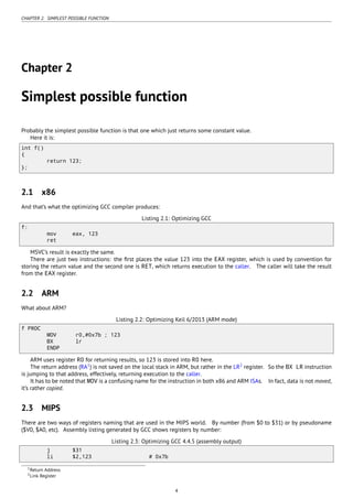 CHAPTER 2. SIMPLEST POSSIBLE FUNCTION
Chapter 2
Simplest possible function
Probably the simplest possible function is that one which just returns some constant value.
Here it is:
int f()
{
return 123;
};
2.1 x86
And that’s what the optimizing GCC compiler produces:
Listing 2.1: Optimizing GCC
f:
mov eax, 123
ret
MSVC’s result is exactly the same.
There are just two instructions: the ﬁrst places the value 123 into the EAX register, which is used by convention for
storing the return value and the second one is RET, which returns execution to the caller. The caller will take the result
from the EAX register.
2.2 ARM
What about ARM?
Listing 2.2: Optimizing Keil 6/2013 (ARM mode)
f PROC
MOV r0,#0x7b ; 123
BX lr
ENDP
ARM uses register R0 for returning results, so 123 is stored into R0 here.
The return address (RA1
) is not saved on the local stack in ARM, but rather in the LR2
register. So the BX LR instruction
is jumping to that address, effectively, returning execution to the caller.
It has to be noted that MOV is a confusing name for the instruction in both x86 and ARM ISAs. In fact, data is not moved,
it’s rather copied.
2.3 MIPS
There are two ways of registers naming that are used in the MIPS world. By number (from $0 to $31) or by pseudoname
($V0, $A0, etc). Assembly listing generated by GCC shows registers by number:
Listing 2.3: Optimizing GCC 4.4.5 (assembly output)
j $31
li $2,123 # 0x7b
1Return Address
2Link Register
4
 