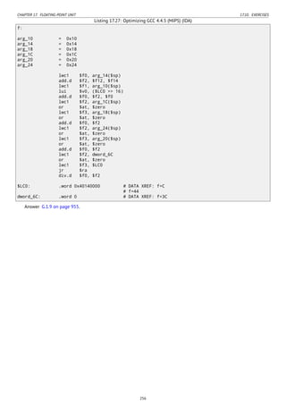 CHAPTER 17. FLOATING-POINT UNIT 17.10. EXERCISES
Listing 17.27: Optimizing GCC 4.4.5 (MIPS) (IDA)
f:
arg_10 = 0x10
arg_14 = 0x14
arg_18 = 0x18
arg_1C = 0x1C
arg_20 = 0x20
arg_24 = 0x24
lwc1 $f0, arg_14($sp)
add.d $f2, $f12, $f14
lwc1 $f1, arg_10($sp)
lui $v0, ($LC0 >> 16)
add.d $f0, $f2, $f0
lwc1 $f2, arg_1C($sp)
or $at, $zero
lwc1 $f3, arg_18($sp)
or $at, $zero
add.d $f0, $f2
lwc1 $f2, arg_24($sp)
or $at, $zero
lwc1 $f3, arg_20($sp)
or $at, $zero
add.d $f0, $f2
lwc1 $f2, dword_6C
or $at, $zero
lwc1 $f3, $LC0
jr $ra
div.d $f0, $f2
$LC0: .word 0x40140000 # DATA XREF: f+C
# f+44
dword_6C: .word 0 # DATA XREF: f+3C
Answer G.1.9 on page 955.
256
 