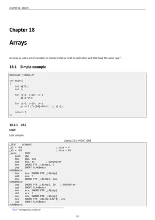 CHAPTER 18. ARRAYS
Chapter 18
Arrays
An array is just a set of variables in memory that lie next to each other and that have the same type 1
.
18.1 Simple example
#include <stdio.h>
int main()
{
int a[20];
int i;
for (i=0; i<20; i++)
a[i]=i*2;
for (i=0; i<20; i++)
printf ("a[%d]=%dn", i, a[i]);
return 0;
};
18.1.1 x86
MSVC
Let’s compile:
Listing 18.1: MSVC 2008
_TEXT SEGMENT
_i$ = -84 ; size = 4
_a$ = -80 ; size = 80
_main PROC
push ebp
mov ebp, esp
sub esp, 84 ; 00000054H
mov DWORD PTR _i$[ebp], 0
jmp SHORT $LN6@main
$LN5@main:
mov eax, DWORD PTR _i$[ebp]
add eax, 1
mov DWORD PTR _i$[ebp], eax
$LN6@main:
cmp DWORD PTR _i$[ebp], 20 ; 00000014H
jge SHORT $LN4@main
mov ecx, DWORD PTR _i$[ebp]
shl ecx, 1
mov edx, DWORD PTR _i$[ebp]
mov DWORD PTR _a$[ebp+edx*4], ecx
jmp SHORT $LN5@main
$LN4@main:
1AKA2 “homogeneous container”
257
 