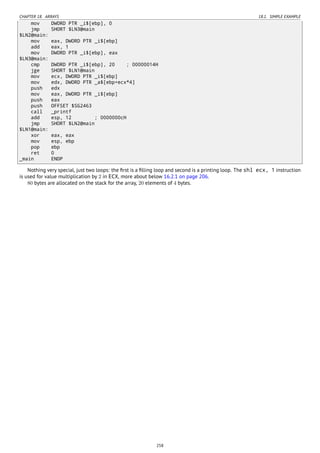 CHAPTER 18. ARRAYS 18.1. SIMPLE EXAMPLE
mov DWORD PTR _i$[ebp], 0
jmp SHORT $LN3@main
$LN2@main:
mov eax, DWORD PTR _i$[ebp]
add eax, 1
mov DWORD PTR _i$[ebp], eax
$LN3@main:
cmp DWORD PTR _i$[ebp], 20 ; 00000014H
jge SHORT $LN1@main
mov ecx, DWORD PTR _i$[ebp]
mov edx, DWORD PTR _a$[ebp+ecx*4]
push edx
mov eax, DWORD PTR _i$[ebp]
push eax
push OFFSET $SG2463
call _printf
add esp, 12 ; 0000000cH
jmp SHORT $LN2@main
$LN1@main:
xor eax, eax
mov esp, ebp
pop ebp
ret 0
_main ENDP
Nothing very special, just two loops: the ﬁrst is a ﬁlling loop and second is a printing loop. The shl ecx, 1 instruction
is used for value multiplication by 2 in ECX, more about below 16.2.1 on page 206.
80 bytes are allocated on the stack for the array, 20 elements of 4 bytes.
258
 