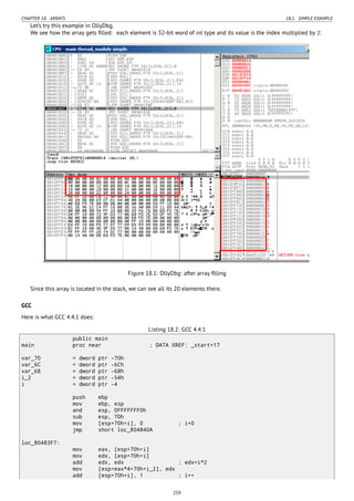 CHAPTER 18. ARRAYS 18.1. SIMPLE EXAMPLE
Let’s try this example in OllyDbg.
We see how the array gets ﬁlled: each element is 32-bit word of int type and its value is the index multiplied by 2:
Figure 18.1: OllyDbg: after array ﬁlling
Since this array is located in the stack, we can see all its 20 elements there.
GCC
Here is what GCC 4.4.1 does:
Listing 18.2: GCC 4.4.1
public main
main proc near ; DATA XREF: _start+17
var_70 = dword ptr -70h
var_6C = dword ptr -6Ch
var_68 = dword ptr -68h
i_2 = dword ptr -54h
i = dword ptr -4
push ebp
mov ebp, esp
and esp, 0FFFFFFF0h
sub esp, 70h
mov [esp+70h+i], 0 ; i=0
jmp short loc_804840A
loc_80483F7:
mov eax, [esp+70h+i]
mov edx, [esp+70h+i]
add edx, edx ; edx=i*2
mov [esp+eax*4+70h+i_2], edx
add [esp+70h+i], 1 ; i++
259
 